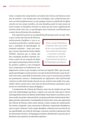 104 ORIENTAÇÕES CURRICULARES PARA O ENSINO MÉDIO 
tratar o conjunto dos componentes curriculares das Ciências da Natureza como 
área de estudos e com atenção para suas tecnologias, esses conhecimentos pas-sam 
a ser intercomplementares, ou seja, qualquer avanço no signifi cado de algum 
conceito em um campo científi co, em uma disciplina, pode ter repercussão em 
outros campos ou disciplinas. Presume-se, então, que isso torna a signifi cação do 
contexto muito mais rica e a aprendizagem mais consistente, contribuindo para 
o maior desenvolvimento dos estudantes. 
Essa expectativa precisa ser acompanhada pela pesquisa, pois, até aqui, sabe-se 
que o ensino das Ciências da Natureza, 
exclusivamente disciplinar e com as ca-racterísticas 
já descritas, contribui pouco 
para a qualidade da aprendizagem. As 
avaliações realizadas – como, por exem-plo, 
o Exame Nacional do Ensino Médio 
(ENEM), mostram que os alunos não 
têm conseguido produzir respostas coe-rentes 
a partir de um conjunto de dados 
que exigem interpretação, leitura de tabe-las, 
quadros e gráfi cos, e não conseguem 
Como campo disciplinar, 
a Química tem sua razão 
de ser, sua especifi cidade, 
seu modo de interrogar 
a natureza, controlar 
respostas por meio de 
instrumentos técnicos e 
de linguagem peculiares ... 
fazer comparações ou fundamentar seus 
julgamentos. Aceita-se, por exemplo, com base em Vigotski (2001), que uma ade-quada 
aprendizagem escolar promove um tipo de desenvolvimento capaz de per-mitir 
uma maior capacidade de abstração, como a que se necessita para produzir 
um pensamento coerente e fundamentado em argumentos sobre determinado 
contexto ou sobre determinada situação em um contexto mais amplo. Essa capa-cidade 
é básica, porém não é inata nem de desenvolvimento espontâneo, isto é, 
precisa ser constituída na relação pedagógica. 
A compreensão das Ciências da Natureza como área de estudos tem por base 
uma visão epistemológica que busca a ruptura com uma das visões que se tornou 
mais hegemônica dentro do ideal da modernidade. Desse ideal se concretizou, no sis-tema 
escolar, um projeto educacional de concepção positivista, exclusivamente disci-plinar, 
parcelar, reducionista e enciclopedista de ciência, bem como uma supremacia 
das Ciências da Natureza sobre outras ciências e outros campos do conhecimento. 
No entanto, compondo a área, encontram-se diferentes componentes disciplinares, 
entre os quais a Química. Como campo disciplinar, a Química tem sua razão de ser, 
sua especifi cidade, seu modo de interrogar a natureza, controlar respostas por meio 
de instrumentos técnicos e de linguagem peculiares, identifi cando as pessoas que os 
dominam como químicos ou educadores químicos. 
 