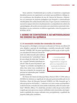 CONHECIMENTOS DE QUÍMICA 105 
Nesse contexto, é fundamental que as escolas, ao manterem a organização 
disciplinar, pensem em organizações curriculares que possibilitem o diálogo en-tre 
os professores das disciplinas da área de Ciências da Natureza e Matemá-tica, 
na construção de propostas pedagógicas que busquem a contextualização 
interdisciplinar dos conhecimentos dessa área. O que se precisa é instituirem os 
necessários espaços interativos de planejamento e acompanhamento coletivo da 
ação pedagógica, de acordo com um ensino com característica contextual e inter-disciplinar, 
ou seja, instituirem os coletivos organizados, como foi proposto nos 
PCNEM e PCN+. 
1 SOBRE OS CONTEÚDOS E AS METODOLOGIAS 
NO ENSINO DA QUÍMICA 
1.1 A necessária revisão dos conteúdos do ensino 
Em que pesem as abordagens consensuais na educação em Ciências, nos últimos 40 
anos, dirigidas à superação de metodologias e conteúdos marcados pelo “modelo 
bancário” (FREIRE, 1987) de ensino-aprendizagem, conclui-se que, no país, as práti-cas 
curriculares de ensino em Ciências Na-turais 
são ainda marcadas pela tendência 
de manutenção do “conteudismo” típico 
de uma relação de ensino tipo “transmis-são 
– recepção”, limitada à reprodução res-trita 
do “saber de posse do professor”, que 
“repassa” os conteúdos enciclopédicos ao 
aluno. Esse, tantas vezes considerado tá-bula 
rasa ou detentor de concepções que 
precisam ser substituídas pelas “verdades” 
químico-científi cas. 
No Parecer da Câmara de Educação Básica (Parecer CBE nº 15/98) sobre as 
DCNEM, há referência ao signifi cado de educação geral pretendida pela Lei de 
Diretrizes e Bases da Educação Nacional (LDBEN), de 1996, fi rmando que “a 
educação geral no nível médio [...] nada tem a ver com o ensino enciclopedista e 
academicista dos currículos de ensino médio tradicionais, reféns do exame vesti-bular” 
(BRASIL, 2000, p. 73). Ainda hoje, prevalece a idéia de que escola melhor 
é aquela que mais aprova nos exames vestibulares mais concorridos, não impor-tando 
a qualidade dos exames realizados nem, principalmente, a qualidade das 
respostas dadas pelos candidatos. 
... é recomendável 
o estudo da razão 
trigonométrica tangente 
pela sua importância na 
resolução de diversos 
tipos de problemas. 
 