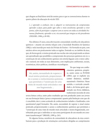 CONHECIMENTOS DE QUÍMICA 107 
que chegam ao fi nal desse nível de ensino, para o que se convencionou chamar os 
quatro pilares da educação do século XXI: 
[...] aprender a conhecer, isto é, adquirir os instrumentos da compreensão; 
aprender a fazer, para poder agir sobre o meio envolvente; aprender a viver 
juntos, a fi m de participar e cooperar com os outros em todas as atividades hu-manas; 
fi nalmente, aprender a ser, via essencial que integra as três precedentes 
(DELORS, 1998, p. 89-90). 
Nos últimos 25 anos, uma efervescente comunidade científi ca de educadores 
químicos – atuante em estreita relação com a Sociedade Brasileira de Química 
(SBQ) e nela inserida por meio da Divisão de Ensino – foi formada no país, com 
núcleos ativos em praticamente todas as regiões. Entende-se, no âmbito da área, 
que, de forma geral, o ensino praticado nas escolas não está propiciando ao aluno 
um aprendizado que possibilite a compreensão dos processos químicos em si e a 
construção de um conhecimento químico em estreita ligação com o meio cultu-ral 
e natural, em todas as suas dimensões, com implicações ambientais, sociais, 
econômicas, ético-políticas, científi cas e tecnológicas. 
No que tange aos conhe-cimentos 
químicos, propõe-se, 
assim como os PCNEM 
(2002), que se explicite seu 
caráter dinâmico, multidi-mensional 
e histórico. Nesse 
sentido, o currículo consoli-dado 
e, de forma geral, apre-sentado 
nos livros didáticos, 
tradicionais necessita de uma 
Há, assim, necessidade de superar o 
atual ensino praticado, proporcionan-do 
o acesso a conhecimentos químicos 
que permitam a “construção de uma 
visão de mundo mais articulada e me-nos 
fragmentada ... 
severa leitura crítica, tanto pelos resultados que tem produzido junto aos jovens 
em sua formação básica (pouca compreensão) quanto pela limitação com que ele 
é concebido, isto é, como acúmulo de conhecimentos isolados e fossilizados, com 
questionável papel formador. Há, assim, necessidade de superar o atual ensino 
praticado, proporcionando o acesso a conhecimentos químicos que permitam a 
“construção de uma visão de mundo mais articulada e menos fragmentada, con-tribuindo 
para que o indivíduo se veja como participante de um mundo em cons-tante 
transformação” (BRASIL, 1999, p. 241). 
De alguma forma, membros da comunidade de educadores da área contri-buíram 
para a produção de orientações curriculares dirigidas ao cumprimento 
 