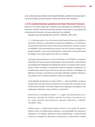 CONHECIMENTOS DE QUÍMICA 109 
uma contextualização aliada à interdisciplinaridade, considere as duas perspecti-vas 
mencionadas, proporcionando o desenvolvimento dos estudantes. 
1.2 Os conhecimentos químicos da Base Nacional Comum 
Espera-se no ensino médio que a Química seja valorizada, na qualidade de ins-trumento 
cultural essencial na educação humana, como meio co-participante da 
interpretação do mundo e da ação responsável na realidade. 
Segundo o que foi estabelecido nos PCN+ (BRASIL, 2002, p.87), 
[...] a Química pode ser um instrumento da formação humana que amplia os 
horizontes culturais e a autonomia no exercício da cidadania, se o conhecimen-to 
químico for promovido como um dos meios de interpretar o mundo e intervir 
na realidade, se for apresentado como ciência, com seus conceitos, métodos e lin-guagens 
próprios, e como construção histórica, relacionada ao desenvolvimento 
tecnológico e aos muitos aspectos da vida em sociedade. 
A proposta apresentada para o ensino de Química nos PCNEM se contrapõe à 
velha ênfase na memorização de informações, nomes, fórmulas e conhecimentos 
como fragmentos desligados da realidade dos alunos. Ao contrário disso, preten-de 
que o aluno reconheça e compreenda, de forma integrada e signifi cativa, as 
transformações químicas que ocorrem nos processos naturais e tecnológicos em 
diferentes contextos, encontrados na atmosfera, hidrosfera, litosfera e biosfera, e 
suas relações com os sistemas produtivo, industrial e agrícola. 
O aprendizado de Química no ensino médio “[...] deve possibilitar ao aluno a 
compreensão tanto dos processos químicos em si quanto da construção de um 
conhecimento científi co em estreita relação com as aplicações tecnológicas e suas 
implicações ambientais, sociais, políticas e econômicas”. 
Dessa forma, os estudantes podem “[...] julgar com fundamentos as in-formações 
advindas da tradição cultural, da mídia e da própria esco-la 
e tomar decisões autonomamente, enquanto indivíduos e cidadãos” 
(PCNEM, 1999). 
Historicamente, o conhecimento químico centrou-se em estudos de natureza 
empírica sobre as transformações químicas e as propriedades dos materiais e 
substâncias. Os modelos explicativos foram gradualmente se desenvolvendo 
conforme a concepção de cada época e, atualmente, o conhecimento científi co 
 