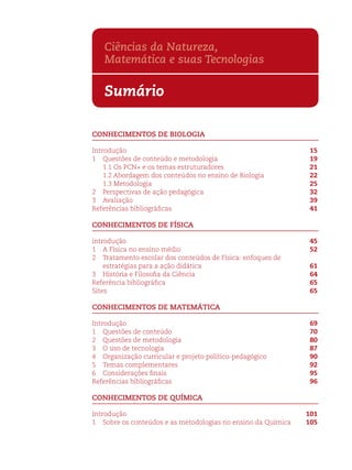 Ciências da Natureza, 
Matemática e suas Tecnologias 
Sumário 
CONHECIMENTOS DE BIOLOGIA 
Introdução 15 
1 Questões de conteúdo e metodologia 19 
1.1 Os PCN+ e os temas estruturadores 21 
1.2 Abordagem dos conteúdos no ensino de Biologia 22 
1.3 Metodologia 25 
2 Perspectivas de ação pedagógica 32 
3 Avaliação 39 
Referências bibliográfi cas 41 
CONHECIMENTOS DE FÍSICA 
introdução 45 
1 A Física no ensino médio 52 
2 Tratamento escolar dos conteúdos de Física: enfoques de 
estratégias para a ação didática 61 
3 História e Filosofi a da Ciência 64 
Referência bibliográfi ca 65 
Sites 65 
CONHECIMENTOS DE MATEMÁTICA 
Introdução 69 
1 Questões de conteúdo 70 
2 Questões de metodologia 80 
3 O uso de tecnologia 87 
4 Organização curricular e projeto político-pedagógico 90 
5 Temas complementares 92 
6 Considerações fi nais 95 
Referências bibliográfi cas 96 
CONHECIMENTOS DE QUÍMICA 
Introdução 101 
1 Sobre os conteúdos e as metodologias no ensino da Química 105 
 