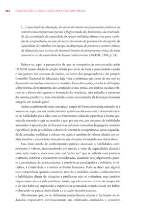 116 ORIENTAÇÕES CURRICULARES PARA O ENSINO MÉDIO 
[...] capacidade de abstração, do desenvolvimento do pensamento sistêmico, ao 
contrário da compreensão parcial e fragmentada dos fenômenos, da criativida-de, 
da curiosidade, da capacidade de pensar múltiplas alternativas para a solu-ção 
de um problema, ou seja, do desenvolvimento do pensamento divergente, da 
capacidade de trabalhar em equipe, da disposição de procurar e aceitar críticas, 
da disposição para o risco, do desenvolvimento do pensamento crítico, do saber 
comunicar-se, da capacidade de buscar conhecimento (BRASIL, 1999, p. 24). 
Reitera-se, aqui, a perspectiva de que as competências preconizadas pelas 
DCNEM sejam objeto de amplo debate por parte de toda a comunidade escolar 
e das gestões dos sistemas de ensino, inclusive dos pesquisadores e do próprio 
Conselho Nacional de Educação, haja vista a polêmica em torno de seu uso no 
desenvolvimento dos sistemas curriculares. Essas discussões, aliadas às defi nições 
sobre formas de tratamento dos conteúdos e dos temas, em âmbito escolar, refe-rem- 
se a dimensões, quanto à formação da cidadania, não voltadas a interesses 
do sistema produtivo, mas entendidas como necessidades da formação humana 
integral, em sentido geral. 
Assim, considerando uma concepção ampla de formação escolar, entende-se e 
assume-se, aqui, que aos conhecimentos químicos está associado o desenvolvimen-to 
de habilidades para lidar com as ferramentas culturais específi cas à forma quí-mica 
de entender e agir no mundo, e que, por sua vez, um conjunto de habilidades 
associadas à apropriação de ferramentas culturais (conceitos, linguagens, modelos 
específi cos) pode possibilitar o desenvolvimento de competências, como capacida-de 
de articular, mobilizar e colocar em ação, e também de valores aliados aos co-nhecimentos 
e capacidades necessários em situações vivenciadas ou vivenciáveis. 
Essa visão ampla de conhecimento químico associado a habilidades, com-petências 
e valores, transcendendo, em muito, a visão de capacidades aliadas a 
uma ação motora, associa-se com um “saber ser” que se articula com posturas 
e atitudes coletivas e eticamente consideradas, ajudando nos julgamentos quan-to 
à pertinência de práticas/ações, à convivência participativa e solidária, à ini-ciativa, 
à criatividade e a outros atributos humanos. Pode-se dizer que alguém 
tem competência quando constitui, articula e mobiliza valores, conhecimentos 
e habilidades diante de situações e problemas não só rotineiros, mas também 
imprevistos em sua vida cotidiana. Assim, age efi cazmente diante do inesperado 
e do não habitual, superando a experiência acumulada transformada em hábito 
e liberando-se para a criatividade e a atuação transformadora. 
Obviamente que, ao se defi nirem competências aliadas à formação da ci-dadania 
responsável, intrinsecamente são enfatizados conteúdos e conceitos 
 