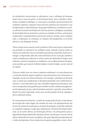 120 ORIENTAÇÕES CURRICULARES PARA O ENSINO MÉDIO 
de combustíveis convencionais ou alternativos, com a utilização de biomassa 
atual, como a cana-de-açúcar, ou de biomassa fóssil, como o petróleo, a fotos-síntese, 
estudada na Biologia, é o início para a produção natural primária dos 
compostos orgânicos, enquanto outros processos químicos são necessários à sua 
transformação e industrialização. Na geração hidrelétrica, termelétrica ou eóli-ca, 
além da eventual contribuição de conceitos químicos e biológicos, a produção 
de eletricidade decorre de técnicas e processos estudados na Física, centrais para 
compreender e manipular fl uxos naturais de matéria e energia, como a radiação 
solar, a evaporação, as convecções, as induções eletromagnéticas, as correntes 
elétricas e sua dissipação térmica. 
Tratar energia nesse contexto social e produtivo é bem mais do que compreender 
sua produção ou expressá-la em unidades usuais, sabendo converter joules ou 
calorias em quilowatts-hora ou toneladas equivalentes de petróleo. É preciso in-vestigar 
e compreender, além das contas domésticas de luz ou de gás, também a 
matriz energética que relaciona os setores sociais que demandam energia, como 
indústria, comércio, transporte ou residências, com as diferentes fontes de oferta, 
como petróleo, gás natural, hidreletricidade, termeletricidade, carvão mineral 
ou vegetal. 
É preciso, ainda, levar em conta os impactos ambientais e os custos fi nanceiros 
e sociais das distintas opções energéticas, temas fronteiriços com a Economia e a 
Geografi a, da área de ciências humanas. Por exemplo, a produção do álcool de 
cana, o etanol, que complementa os derivados de petróleo como combustível au-tomotivo, 
é uma alternativa que não é decidida simplesmente pelo preço, mais 
caro se comparado ao da gasolina, pois também envolve a balança de pagamen-tos 
de importação, já que o álcool é produto nacional e o petróleo consumido no 
Brasil é em parte importado, assim como envolve geração local de empregos e 
alívio ambiental urbano. 
De uma perspectiva histórica, o estudo da energia pode discutir a importância 
da invenção das rodas d’água, dos moinhos de vento e do aperfeiçoamento dos 
arreios de animais de tração para o acúmulo de produção no período medieval, 
ou o papel da máquina a vapor para impulsionar a Primeira Revolução Indus-trial, 
ou do motor elétrico, da iluminação elétrica e da eletroquímica para a 
Segunda Revolução Industrial e daí para a frente, até alcançar a enorme rede de 
oferta e demanda de insumos energéticos, dos quais depende tão profundamente 
a vida contemporânea. Esses tratamentos de aspectos geográfi cos, sociais e histó- 
 