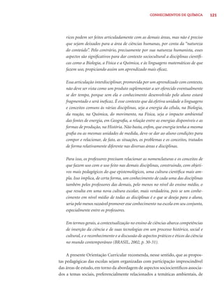 CONHECIMENTOS DE QUÍMICA 121 
ricos podem ser feitos articuladamente com as demais áreas, mas não é preciso 
que sejam deixados para a área de ciências humanas, por conta da “natureza 
do conteúdo”. Pelo contrário, precisamente por sua natureza humanista, esses 
aspectos são signifi cativos para dar contexto sociocultural a disciplinas científi - 
cas como a Biologia, a Física e a Química, e às linguagens matemáticas de que 
fazem uso, propiciando assim um aprendizado mais efi caz. 
Essa articulação interdisciplinar, promovida por um aprendizado com contexto, 
não deve ser vista como um produto suplementar a ser oferecido eventualmente 
se der tempo, porque sem ela o conhecimento desenvolvido pelo aluno estará 
fragmentado e será inefi caz. É esse contexto que dá efetiva unidade a linguagens 
e conceitos comuns às várias disciplinas, seja a energia da célula, na Biologia, 
da reação, na Química, do movimento, na Física, seja o impacto ambiental 
das fontes de energia, em Geografi a, a relação entre as energias disponíveis e as 
formas de produção, na História. Não basta, enfi m, que energia tenha a mesma 
grafi a ou as mesmas unidades de medida, deve-se dar ao aluno condições para 
compor e relacionar, de fato, as situações, os problemas e os conceitos, tratados 
de forma relativamente diferente nas diversas áreas e disciplinas. 
Para isso, os professores precisam relacionar as nomenclaturas e os conceitos de 
que fazem uso com o uso feito nas demais disciplinas, construindo, com objeti-vos 
mais pedagógicos do que epistemológicos, uma cultura científi ca mais am-pla. 
Isso implica, de certa forma, um conhecimento de cada uma das disciplinas 
também pelos professores das demais, pelo menos no nível do ensino médio, o 
que resulta em uma nova cultura escolar, mais verdadeira, pois se um conhe-cimento 
em nível médio de todas as disciplinas é o que se deseja para o aluno, 
seria pelo menos razoável promover esse conhecimento na escola em seu conjunto, 
especialmente entre os professores. 
Em termos gerais, a contextualização no ensino de ciências abarca competências 
de inserção da ciência e de suas tecnologias em um processo histórico, social e 
cultural, e o reconhecimento e a discussão de aspectos práticos e éticos da ciência 
no mundo contemporâneo (BRASIL, 2002, p. 30-31). 
A presente Orientação Curricular recomenda, nesse sentido, que as propos-tas 
pedagógicas das escolas sejam organizadas com participação imprescindível 
das áreas de estudo, em torno da abordagem de aspectos sociocientífi cos associa-dos 
a temas sociais, preferencialmente relacionados a temáticas ambientais, de 
 