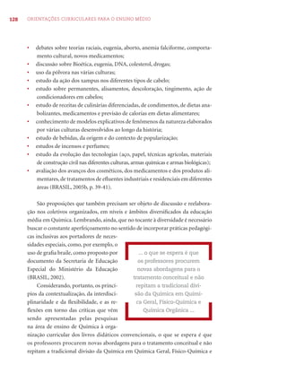 128 ORIENTAÇÕES CURRICULARES PARA O ENSINO MÉDIO 
• debates sobre teorias raciais, eugenia, aborto, anemia falciforme, comporta-mento 
cultural, novos medicamentos; 
• discussão sobre Bioética, eugenia, DNA, colesterol, drogas; 
• uso da pólvora nas várias culturas; 
• estudo da ação dos xampus nos diferentes tipos de cabelo; 
• estudo sobre permanentes, alisamentos, descoloração, tingimento, ação de 
condicionadores em cabelos; 
• estudo de receitas de culinárias diferenciadas, de condimentos, de dietas ana-bolizantes, 
medicamentos e previsão de calorias em dietas alimentares; 
• conhecimento de modelos explicativos de fenômenos da natureza elaborados 
por várias culturas desenvolvidos ao longo da história; 
• estudo de bebidas, da origem e do contexto de popularização; 
• estudos de incensos e perfumes; 
• estudo da evolução das tecnologias (aço, papel, técnicas agrícolas, materiais 
de construção civil nas diferentes culturas, armas químicas e armas biológicas); 
• avaliação dos avanços dos cosméticos, dos medicamentos e dos produtos ali-mentares, 
de tratamentos de efl uentes industriais e residenciais em diferentes 
áreas (BRASIL, 2005b, p. 39-41). 
São proposições que também precisam ser objeto de discussão e reelabora-ção 
nos coletivos organizados, em níveis e âmbitos diversifi cados da educação 
média em Química. Lembrando, ainda, que no tocante à diversidade é necessário 
buscar o constante aperfeiçoamento no sentido de incorporar práticas pedagógi-cas 
inclusivas aos portadores de neces-sidades 
especiais, como, por exemplo, o 
uso de grafi a braile, como proposto por 
documento da Secretaria de Educação 
Especial do Ministério da Educação 
(BRASIL, 2002). 
Considerando, portanto, os princí-pios 
da contextualização, da interdisci-plinaridade 
e da fl exibilidade, e as re-fl 
exões em torno das críticas que vêm 
sendo apresentadas pelas pesquisas 
na área de ensino de Química à orga-nização 
... o que se espera é que 
os professores procurem 
novas abordagens para o 
tratamento conceitual e não 
repitam a tradicional divi-são 
da Química em Quími-ca 
Geral, Físico-Química e 
Química Orgânica ... 
curricular dos livros didáticos convencionais, o que se espera é que 
os professores procurem novas abordagens para o tratamento conceitual e não 
repitam a tradicional divisão da Química em Química Geral, Físico-Química e 
 