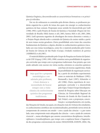 CONHECIMENTOS DE QUÍMICA 129 
Química Orgânica, desconsiderando as características formativas e os princí-pios 
já referidos. 
Em vez de ordenarem os conteúdos pela divisão clássica, os professores po-derão 
organizá-los a partir de temas dos quais vão emergir os conhecimentos 
químicos da base comum. Proposição nesse sentido foi desenvolvida por Lutfi 
(1988, 1992) e pelo Projeto de Ensino de Química e Sociedade (Pequis) da Uni-versidade 
de Brasília (Mól; Santos et alii, 2003, Santos; Mól et alii, 2003, 2004, 
2005). Lutfi apresenta sugestões de abordagem dos temas alimentos e metais, e 
o Projeto Pequis aborda todo o conteúdo de Química do ensino médio a partir 
de nove temas sociais geradores. Outra possibilidade seria tratar dos conceitos 
fundamentais da Química e, depois, abordar os conhecimentos químicos vincu-lados 
aos seus temas tecnológicos, como fez o material produzido pelo Centro 
de Ensino de Ciências de São Paulo (Cecisp), Unidades modulares de química 
(AMBROGI et alii,1987). 
O material didático produzido pelo Grupo de Pesquisa em Ensino de Quími-ca 
da USP (Gepeq) (1993, 1995, 1998) constitui outra possibilidade de organiza-ção 
curricular que rompe com os programas tradicionais. Esse projeto, que vem 
sendo adotado com sucesso em várias escolas, estrutura os conceitos químicos 
com base em teorias cognitivistas. Ainda 
há possibilidade de organização curricu-lar, 
a partir de atividades experimentais 
como os materiais de Maldaner (1992); 
Romanelli e Justi (1997); Schnetzler et 
alii (1986). Outra experiência de reor-ganização 
curricular é a desenvolvida 
pelo Gipec-Unijuí (Grupo Interdeparta-mental 
de Pesquisa sobre Educação em 
Ciências, da Universidade Regional do 
Noroeste do Estado do Rio Grande do 
Sul, Unijuí), com a proposição, concre-tização 
e acompanhamento, em escolas, 
Seja qual for a proposta 
metodológica a ser 
adotada pelo professor, 
é bom destacar a 
necessidade de buscar 
romper com a visão 
clássica do conhecimento 
químico dos programas 
tradicionais. 
das Situações de Estudo, nas quais, em situações reais de vivência dos estudantes, 
os conhecimentos científi cos são recontextualizados, permitindo novos níveis de 
compreensão do contexto em estudo – com a ajuda das ciências – e, por outro 
lado, uma compreensão mais adequada das ciências – com a ajuda do contexto 
vivencial –, numa abordagem que assume características disciplinares, interdis-ciplinares 
e transdisciplinares, que rompe com a seqüência linear e fragmenta-da 
dos programas convencionais de ensino (MALDANER; ZANON, 2004). Há, 
 