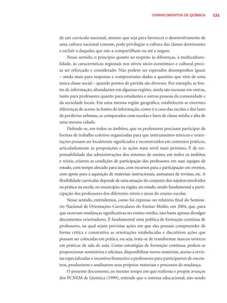 CONHECIMENTOS DE QUÍMICA 131 
de um currículo nacional, mesmo que seja para favorecer o desenvolvimento de 
uma cultura nacional comum, pode privilegiar a cultura das classes dominantes 
e excluir a daqueles que não a compartilham ou até a negam. 
Nesse sentido, o princípio quanto ao respeito às diferenças, à multicultura-lidade, 
às características regionais nos níveis sócio-econômico e cultural preci-sa 
ser reforçado e considerado. Não podem ser esperados desempenhos iguais 
– ainda mais para respostas e compreensões dadas a questões que vêm de uma 
única classe social – quando pontos de partida são diversos. Por exemplo, as fon-tes 
de informação, abundantes em algumas regiões, ainda são escassas em outras, 
tanto para professores quanto para estudantes e outras pessoas da comunidade e 
da sociedade locais. Em uma mesma região geográfi ca, estabelecem-se enormes 
diferenças de acesso às fontes de informação, como é o caso das escolas e dos lares 
de periferias urbanas, se comparados com escolas e lares de classe média e alta de 
uma mesma cidade. 
Defende-se, em todos os âmbitos, que os professores precisam participar de 
formas de trabalho coletivo organizadas para que instrumentos teóricos e orien-tações 
possam ser localmente signifi cados e reconstruídos em contextos práticos, 
articuladamente às proposições e às ações num nível mais próximo. É de res-ponsabilidade 
das administrações dos sistemas de ensino, em todos os âmbitos 
e níveis, criarem as condições de participação dos professores em suas equipes de 
estudo, com tempo alocado para isso, com recursos para a participação em eventos, 
com apoio para a aquisição de materiais instrucionais, assinatura de revistas, etc. A 
fl exibilidade curricular depende de uma atuação do conjunto dos sujeitos envolvidos 
na prática na escola, no município, na região, no estado, sendo fundamental a parti-cipação 
dos professores dos diferentes níveis e áreas do ensino escolar. 
Nesse sentido, entendemos, como foi expresso no relatório fi nal do Seminá-rio 
Nacional de Orientações Curriculares do Ensino Médio, em 2004, que, para 
que ocorram mudanças signifi cativas no ensino médio, não basta apenas divulgar 
documentos orientadores. É fundamental uma política de formação contínua de 
professores, na qual sejam previstas ações em que eles possam compreender de 
forma crítica e construtiva as orientações estabelecidas e discutirem ações que 
possam ser colocadas em prática, ou seja, trata-se de transformar marcos teóricos 
em práticas de sala de aula. Como estratégias de formação contínua, podem-se 
proporcionar seminários e ofi cinas, disponibilizar novos materiais, acesso a revis-tas 
especializadas e incentivo fi nanceiro a professores para participarem de encon-tros, 
produzirem e analisarem seus próprios materiais e processos de mudança. 
O presente documento, ao mesmo tempo em que reafi rma e propõe avanços 
dos PCNEM de Química (1999), entende que o sistema educacional, não sendo 
 