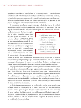 132 ORIENTAÇÕES CURRICULARES PARA O ENSINO MÉDIO 
homogêneo, não pode ser administrado de forma padronizada. Deve-se conside-rar 
a diversidade cultural organizacional que caracteriza as instituições escolares, 
estimulando o exercício da autonomia em cada instituição, o que inclui, necessa-riamente, 
o planejamento do processo ensino-aprendizagem, no contexto de um 
projeto pedagógico consistente e coletivamente construído. 
É importante reconhecer, nesse sentido, que a dinâmica interna da escola é 
constituída nas inter-relações dos sujeitos participantes da educação, e que sua 
riqueza depende da trama em que eles interagem, nas combinações possíveis, 
fundamentalmente fl exíveis às exigên-cias 
da prática educativa, no que cada 
processo guarda de criativo e de criti-camente 
refl exivo (MARQUES, 1988). 
As relações estabelecidas no seio da ins-tituição 
escolar são caracteristicamente 
dinâmicas e confl ituosas, sempre mar-cadas 
por concepções pedagógicas do 
professor de Química, que se expres-sam 
na articulação entre as suas teorias 
de compreensão e interpretação da re-alidade, 
... a idéia da constante 
(re)construção de 
parâmetros curriculares 
fl exíveis é um 
importante avanço se 
comparada à antiga 
visão da determinação de 
conteúdos mínimos. 
e as suas práticas específi cas no ensino escolar, não sendo alcançadas 
por determinações legais de regulação dos sistemas de ensino. Por isso, a idéia da 
constante (re)construção de parâmetros curriculares fl exíveis é um importante 
avanço se comparada à antiga visão da determinação de conteúdos mínimos. 
Hoje, por exemplo, fatores produzidos no próprio contexto da sociedade e 
da educação apontam necessidades que requerem abordagens teóricas e práticas 
curriculares diferentes das convencionais, também em meio a novas dinâmicas 
sociais, a novos artefatos tecnológicos, a novas formas de produção e circulação 
de conhecimentos, e saberes no contexto social. Essas necessidades e mudan-ças 
marcam as interações sociais constitutivas dos seres humanos, que hoje se 
constituem em outras dimensões, formando nova consciência transformadora 
do meio, nas relações com outros. 
A dinâmica da vida do professor na escola pode e precisa voltar-se mais para 
o favorecimento da (re)organização da prática curricular, da (re)construção do 
processo ensino-aprendizagem, das decisões do que ensinar, de como ensinar e 
de como avaliar o signifi cativamente aprendido, da consolidação de espaços efe-tivamente 
transformadores da dinâmica social, por meio da instrumentalização 
intelecto-cultural de cidadãos potencialmente ocupantes de posições decisivas 
no cenário coletivo da sociedade. 
 
