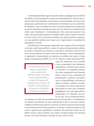 CONHECIMENTOS DE QUÍMICA 133 
A interdisciplinaridade supõe um projeto político-pedagógico de escola bem 
articulado a parceria dos gestores, sendo essencial estabelecerem relações que en-volvam 
saberes diversifi cados, os dos alunos e os das disciplinas, não como mera 
justaposição, propiciando um conhecimento do fenômeno na sua complexida-de. 
Reafi rma-se que, no âmbito da escola, é necessário proporcionar tempo para 
encontros sistemáticos de professores por áreas de estudo, que contribuam para 
avaliar ações disciplinares e interdisciplinares, bem como para projetar novas 
ações, o que potencializa práticas de trabalho coletivo sobre contextos vivenciais 
ou temas sociais. Sem os encontros periódicos, tais práticas tendem a permane-cer 
como episódios isolados, sem romper com a fragmentação e a linearidade da 
organização curricular. 
Os professores, em seus grupos organizados, são os agentes da (re)construção 
curricular, sendo imprescindível a criação de espaços de planejamento coletivo, 
de estudos e discussões que incluam as orientações curriculares nacionais, não 
vistas como propostas de ensino, mas como diretrizes a serem dinamicamen-te 
signifi cadas e desenvolvidas nos contextos de âmbitos mais locais. A União 
atende à incumbência (LDBEN, Art. 9º) de “elaborar o Plano Nacional de Edu-cação 
em colaboração com os Estados 
e com os municípios”, que estabelecem 
competências e diretrizes para nortear 
os currículos e os conteúdos mínimos 
do ensino, assegurando uma formação 
básica comum. Focos norteadores de 
planejamentos e práticas curriculares, 
uma vez disponibilizados, precisam ser 
objeto de estudo e refl exão, em âmbi-tos 
específi cos do sistema educacional. 
Não podem ser vistos como “propostas 
pedagógicas”, nem como algo pronto e 
padronizado a ser “aplicado” nas esco-las 
do país. Como parâmetro/referên-cia, 
Os professores, em seus 
grupos organizados, 
são os agentes da 
(re)construção curricular, 
sendo imprescindível a 
criação de espaços de 
planejamento coletivo, de 
estudos e discussões que 
incluam as orientações 
curriculares nacionais ... 
precisam ser objeto de necessários processos de discussão e (re)signifi cação 
em âmbitos diversifi cados do meio educacional. O fato de isso não acontecer 
confi gura obstáculo preocupante na inserção de efetivos processos de formação 
e desenvolvimento da reforma educativa e curricular a ser desenvolvida em cada 
escola e região do país. Igualmente, o professor não pode fi car isolado em seu 
âmbito escolar, sendo necessária uma ampla articulação política da formação 
docente e do desenvolvimento curricular no país como um todo. 
 