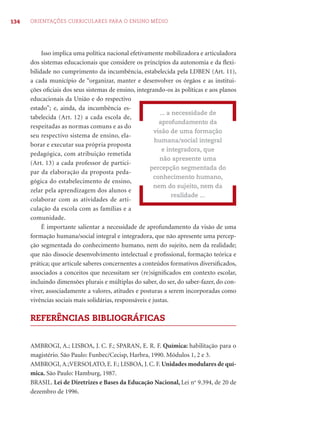 134 ORIENTAÇÕES CURRICULARES PARA O ENSINO MÉDIO 
Isso implica uma política nacional efetivamente mobilizadora e articuladora 
dos sistemas educacionais que considere os princípios da autonomia e da fl exi-bilidade 
no cumprimento da incumbência, estabelecida pela LDBEN (Art. 11), 
a cada município de “organizar, manter e desenvolver os órgãos e as institui-ções 
ofi ciais dos seus sistemas de ensino, integrando-os às políticas e aos planos 
educacionais da União e do respectivo 
estado”; e, ainda, da incumbência es-tabelecida 
(Art. 12) a cada escola de, 
respeitadas as normas comuns e as do 
seu respectivo sistema de ensino, ela-borar 
e executar sua própria proposta 
pedagógica, com atribuição remetida 
(Art. 13) a cada professor de partici-par 
da elaboração da proposta peda-gógica 
do estabelecimento de ensino, 
zelar pela aprendizagem dos alunos e 
colaborar com as atividades de arti-culação 
da escola com as famílias e a 
comunidade. 
... a necessidade de 
aprofundamento da 
visão de uma formação 
humana/social integral 
e integradora, que 
não apresente uma 
percepção segmentada do 
conhecimento humano, 
nem do sujeito, nem da 
realidade ... 
É importante salientar a necessidade de aprofundamento da visão de uma 
formação humana/social integral e integradora, que não apresente uma percep-ção 
segmentada do conhecimento humano, nem do sujeito, nem da realidade; 
que não dissocie desenvolvimento intelectual e profi ssional, formação teórica e 
prática; que articule saberes concernentes a conteúdos formativos diversifi cados, 
associados a conceitos que necessitam ser (re)signifi cados em contexto escolar, 
incluindo dimensões plurais e múltiplas do saber, do ser, do saber-fazer, do con-viver, 
associadamente a valores, atitudes e posturas a serem incorporadas como 
vivências sociais mais solidárias, responsáveis e justas. 
REFERÊNCIAS BIBLIOGRÁFICAS 
AMBROGI, A.; LISBOA, J. C. F.; SPARAN, E. R. F. Química: habilitação para o 
magistério. São Paulo: Funbec/Cecisp, Harbra, 1990. Módulos 1, 2 e 3. 
AMBROGI, A.;VERSOLATO, E. F.; LISBOA, J. C. F. Unidades modulares de quí-mica. 
São Paulo: Hamburg, 1987. 
BRASIL. Lei de Diretrizes e Bases da Educação Nacional, Lei no 9.394, de 20 de 
dezembro de 1996. 
 