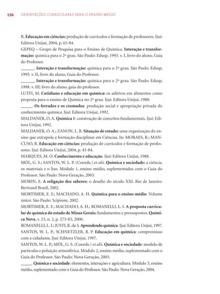 136 ORIENTAÇÕES CURRICULARES PARA O ENSINO MÉDIO 
R. Educação em ciências: produção de currículos e formação de professores. Ijuí: 
Editora Unijuí, 2004, p. 65-84. 
GEPEQ – Grupo de Pesquisa para o Ensino de Química. Interação e transfor-mação: 
química para o 2º grau. São Paulo: Edusp, 1993. v. I, livro do aluno, Guia 
do Professor. 
______. Interação e transformação: química para o 2º grau. São Paulo: Edusp, 
1995. v. II, livro do aluno, Guia do Professor. 
______. Interação e transformação: química para o 2º grau. São Paulo: Edusp, 
1998. v. III; livro do aluno, guia do professor. 
LUTFI, M. Cotidiano e educação em química: os aditivos em alimentos como 
proposta para o ensino de Química no 2º grau. Ijuí: Editora Unijuí, 1988. 
_____. Os ferrados e os cromados: produção social e apropriação privada do 
conhecimento químico. Ijuí: Editora Unijuí, 1992. 
MALDANER, O. A. Química 1: construção de conceitos fundamentais. Ijuí: Edi-tora 
Unijuí, 1992. 
MALDANER, O. A.; ZANON, L. B. Situação de estudo: uma organização do en-sino 
que extrapola a formação disciplinar em Ciências. In: MORAES, R.; MAN-CUSO, 
R. Educação em ciências: produção de currículos e formação de profes-sores. 
Ijuí: Editora Unijuí, 2004, p. 43-84. 
MARQUES, M. O. Conhecimento e educação. Ijuí: Editora Unijuí, 1988. 
MÓL, G. S.; SANTOS, W. L. P. (Coords.) et alii. Química e sociedade: a ciência, 
os materiais e o lixo. Módulo 1, ensino médio, suplementados com o Guia do 
Professor. São Paulo: Nova Geração, 2003. 
MORIN, E. A religação dos saberes: o desafi o do século XXI. Rio de Janeiro: 
Bertrand Brasil, 2002. 
MORTIMER, E. F.; MACHADO, A. H. Química para o ensino médio. Volume 
único. São Paulo: Scipione, 2002. 
MORTIMER, E. F.; MACHADO, A. H.; ROMANELLI, L. I. A proposta curricu-lar 
de química do estado de Minas Gerais: fundamentos e pressupostos. Quími-ca 
Nova, v. 23, n. 2, p. 273-83, 2000. 
ROMANELLI, L. I.; JUSTI, R. da S. Aprendendo química. Ijuí: Editora Unijuí, 1997. 
SANTOS, W. L. P.; SCHNETZLER, R. P. Educação em química: compromisso 
com a cidadania. Ijuí: Editora Unijuí, 1997. 
SANTOS, W. L. P.; MÓL, G. S. (Coords.) et alii. Química e sociedade: modelo de 
partículas e poluição atmosférica. Módulo 2, ensino médio, suplementado com o 
Guia do Professor. São Paulo: Nova Geração, 2003. 
_____. Química e sociedade: elementos, interações e agricultura. Módulo 3, ensino 
médio, suplementado com o Guia do Professor. São Paulo: Nova Geração, 2004. 
 