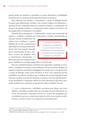 18 ORIENTAÇÕES CURRICULARES PARA O ENSINO MÉDIO 
grande desafi o do professor é possibilitar ao aluno desenvolver as habilidades 
necessárias para a compreensão do papel do homem na natureza. 
Para enfrentar esses desafi os e contradições, o ensino de Biologia deveria 
se pautar pela alfabetização científi ca. Esse conceito implica três dimensões: a 
aquisição de um vocabulário básico de conceitos científi cos, a compreensão da 
natureza do método científi co e a compreensão sobre o impacto da ciência e da 
tecnologia sobre os indivíduos e a sociedade.2 
Partindo desse pressuposto, o conhecimento escolar seria estruturado de 
maneira a viabilizar o domínio do conhecimento científi co sistematizado na 
educação formal, reconhecendo sua 
relação com o cotidiano e as possi-bilidades 
do uso dos conhecimentos 
apreendidos em situações diferencia-das 
da vida. Essa proposta depende, 
para a concretização, de que o pro-fessor 
se torne um mediador entre 
O grande desafi o do 
professor é possibilitar 
ao aluno desenvolver as 
habilidades necessárias para 
a compreensão do papel do 
homem na natureza. 
o conhecimento sistematizado e o 
aluno, para que este consiga transpor 
para o cotidiano os conteúdos apropriados em sala de aula. 
Para isso, é fundamental que o professor seja capacitado, recebendo as orien-tações 
e condições necessárias a uma mudança na forma de ensinar Biologia, de 
maneira a organizar suas práticas pedagógicas de acordo com as concepções para 
o ensino da Biologia, tendo como referência os PCN. Essa capacitação deverá 
possibilitar ao professor reconhecer que a mudança de sua ação depende de uma 
educação contínua, por meio de simpósios, encontros, cursos de aperfeiçoamen-to 
que possibilitem a construção coletiva de novas alternativas educativas e per-mitam, 
também, que o professor se aproprie da cultura científi ca. Ou seja, 
[...] sem os conhecimentos e habilidades necessárias para efetuar estes novos 
objetivos e estratégias, o professorado não será capaz de operar efi cazmente nos 
cursos. Sua formação e capacitação devem ter a mesma base pedagógica que 
os estudantes, para uma compreensão ampla da ciência como empresa social e 
humana, e esta deve manter-se ao longo da carreira profi ssional.3 
2 MILLER, J. D. Scientifi c literacy and citzenship in the 21st century. Science centers for this century. IN: SCHIELE, B.; KOS-TER, 
E. H. Québec: Éditions Multimondes, 2000, p. 369-413. 
3 SABBATINI, M. Alfabetização e cultura científi ca: conceitos convergentes? Ciência e Comunicação, v. 1, n. 1, 2004. 
 