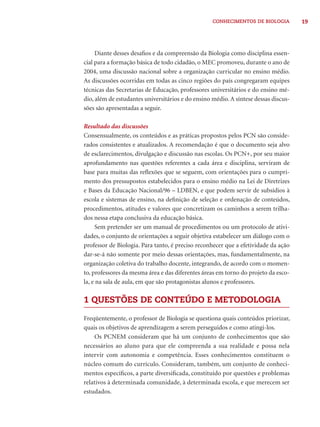 CONHECIMENTOS DE BIOLOGIA 19 
Diante desses desafi os e da compreensão da Biologia como disciplina essen-cial 
para a formação básica de todo cidadão, o MEC promoveu, durante o ano de 
2004, uma discussão nacional sobre a organização curricular no ensino médio. 
As discussões ocorridas em todas as cinco regiões do país congregaram equipes 
técnicas das Secretarias de Educação, professores universitários e do ensino mé-dio, 
além de estudantes universitários e do ensino médio. A síntese dessas discus-sões 
são apresentadas a seguir. 
Resultado das discussões 
Consensualmente, os conteúdos e as práticas propostos pelos PCN são conside-rados 
consistentes e atualizados. A recomendação é que o documento seja alvo 
de esclarecimentos, divulgação e discussão nas escolas. Os PCN+, por seu maior 
aprofundamento nas questões referentes a cada área e disciplina, serviram de 
base para muitas das refl exões que se seguem, com orientações para o cumpri-mento 
dos pressupostos estabelecidos para o ensino médio na Lei de Diretrizes 
e Bases da Educação Nacional/96 – LDBEN, e que podem servir de subsídios à 
escola e sistemas de ensino, na defi nição de seleção e ordenação de conteúdos, 
procedimentos, atitudes e valores que concretizam os caminhos a serem trilha-dos 
nessa etapa conclusiva da educação básica. 
Sem pretender ser um manual de procedimentos ou um protocolo de ativi-dades, 
o conjunto de orientações a seguir objetiva estabelecer um diálogo com o 
professor de Biologia. Para tanto, é preciso reconhecer que a efetividade da ação 
dar-se-á não somente por meio dessas orientações, mas, fundamentalmente, na 
organização coletiva do trabalho docente, integrando, de acordo com o momen-to, 
professores da mesma área e das diferentes áreas em torno do projeto da esco-la, 
e na sala de aula, em que são protagonistas alunos e professores. 
1 QUESTÕES DE CONTEÚDO E METODOLOGIA 
Freqüentemente, o professor de Biologia se questiona quais conteúdos priorizar, 
quais os objetivos de aprendizagem a serem perseguidos e como atingi-los. 
Os PCNEM consideram que há um conjunto de conhecimentos que são 
necessários ao aluno para que ele compreenda a sua realidade e possa nela 
intervir com autonomia e competência. Esses conhecimentos constituem o 
núcleo comum do currículo. Consideram, também, um conjunto de conheci-mentos 
específi cos, a parte diversifi cada, constituído por questões e problemas 
relativos à determinada comunidade, à determinada escola, e que merecem ser 
estudados. 
 