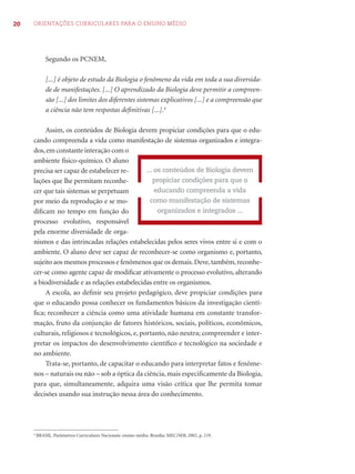 20 ORIENTAÇÕES CURRICULARES PARA O ENSINO MÉDIO 
Segundo os PCNEM, 
[...] é objeto de estudo da Biologia o fenômeno da vida em toda a sua diversida-de 
de manifestações. [...] O aprendizado da Biologia deve permitir a compreen-são 
[...] dos limites dos diferentes sistemas explicativos [...] e a compreensão que 
a ciência não tem respostas defi nitivas [...].4 
Assim, os conteúdos de Biologia devem propiciar condições para que o edu-cando 
compreenda a vida como manifestação de sistemas organizados e integra-dos, 
em constante interação com o 
ambiente físico-químico. O aluno 
precisa ser capaz de estabelecer re-lações 
que lhe permitam reconhe-cer 
que tais sistemas se perpetuam 
por meio da reprodução e se mo-difi 
cam no tempo em função do 
processo evolutivo, responsável 
pela enorme diversidade de orga-nismos 
... os conteúdos de Biologia devem 
propiciar condições para que o 
educando compreenda a vida 
como manifestação de sistemas 
organizados e integrados ... 
e das intrincadas relações estabelecidas pelos seres vivos entre si e com o 
ambiente. O aluno deve ser capaz de reconhecer-se como organismo e, portanto, 
sujeito aos mesmos processos e fenômenos que os demais. Deve, também, reconhe-cer- 
se como agente capaz de modifi car ativamente o processo evolutivo, alterando 
a biodiversidade e as relações estabelecidas entre os organismos. 
A escola, ao defi nir seu projeto pedagógico, deve propiciar condições para 
que o educando possa conhecer os fundamentos básicos da investigação cientí-fi 
ca; reconhecer a ciência como uma atividade humana em constante transfor-mação, 
fruto da conjunção de fatores históricos, sociais, políticos, econômicos, 
culturais, religiosos e tecnológicos, e, portanto, não neutra; compreender e inter-pretar 
os impactos do desenvolvimento científi co e tecnológico na sociedade e 
no ambiente. 
Trata-se, portanto, de capacitar o educando para interpretar fatos e fenôme-nos 
– naturais ou não – sob a óptica da ciência, mais especifi camente da Biologia, 
para que, simultaneamente, adquira uma visão crítica que lhe permita tomar 
decisões usando sua instrução nessa área do conhecimento. 
4 BRASIL. Parâmetros Curriculares Nacionais: ensino médio. Brasília: MEC/SEB, 2002, p. 219. 
 