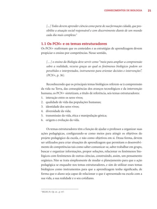 CONHECIMENTOS DE BIOLOGIA 21 
[...] Todos devem aprender ciência como parte de sua formação cidadã, que pos-sibilite 
a atuação social responsável e com discernimento diante de um mundo 
cada dia mais complexo.5 
1.1 Os PCN+ e os temas estruturadores 
Os PCN+ reafi rmam que os conteúdos e as estratégias de aprendizagem devem 
propiciar o ensino por competências. Nesse sentido, 
[…] o ensino da Biologia deve servir como “meio para ampliar a compreensão 
sobre a realidade, recurso graças ao qual os fenômenos biológicos podem ser 
percebidos e interpretados, instrumento para orientar decisões e intervenções”. 
(PCN+, p. 36). 
Reconhecendo que os principais temas biológicos referem-se à compreensão 
da vida na Terra, das conseqüências dos avanços tecnológicos e da intervenção 
humana, os PCN+ sintetizam, a título de referência, seis temas estruturadores: 
1. interação entre os seres vivos; 
2. qualidade de vida das populações humanas; 
3. identidade dos seres vivos; 
4. diversidade da vida; 
5. transmissão da vida, ética e manipulação gênica; 
6. origem e evolução da vida. 
Os temas estruturadores têm a função de ajudar o professor a organizar suas 
ações pedagógicas, confi gurando-se como meios para atingir os objetivos do 
projeto pedagógico da escola, e não como objetivos em si. Dessa forma, devem 
ser utilizados para criar situações de aprendizagem que permitam o desenvolvi-mento 
de competências tais como saber comunicar-se, saber trabalhar em grupo, 
buscar e organizar informações, propor soluções, relacionar os fenômenos bio-lógicos 
com fenômenos de outras ciências, construindo, assim, um pensamento 
orgânico. Não se trata simplesmente de mudar o planejamento para que a ação 
pedagógica se enquadre nos temas estruturadores, e sim de utilizar esses temas 
biológicos como instrumentos para que a aprendizagem tenha signifi cado, de 
forma que o aluno seja capaz de relacionar o que é apresentado na escola com a 
sua vida, a sua realidade e o seu cotidiano. 
5 BIZZO, N. Op. cit. , p. 157. 
 