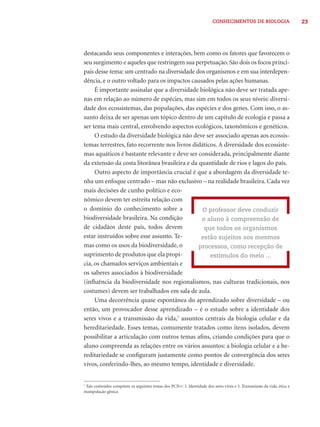 CONHECIMENTOS DE BIOLOGIA 23 
destacando seus componentes e interações, bem como os fatores que favorecem o 
seu surgimento e aqueles que restringem sua perpetuação. São dois os focos princi-pais 
desse tema: um centrado na diversidade dos organismos e em sua interdepen-dência, 
e o outro voltado para os impactos causados pelas ações humanas. 
É importante assinalar que a diversidade biológica não deve ser tratada ape-nas 
em relação ao número de espécies, mas sim em todos os seus níveis: diversi-dade 
dos ecossistemas, das populações, das espécies e dos genes. Com isso, o as-sunto 
deixa de ser apenas um tópico dentro de um capítulo de ecologia e passa a 
ser tema mais central, envolvendo aspectos ecológicos, taxonômicos e genéticos. 
O estudo da diversidade biológica não deve ser associado apenas aos ecossis-temas 
terrestres, fato recorrente nos livros didáticos. A diversidade dos ecossiste-mas 
aquáticos é bastante relevante e deve ser considerada, principalmente diante 
da extensão da costa litorânea brasileira e da quantidade de rios e lagos do país. 
Outro aspecto de importância crucial é que a abordagem da diversidade te-nha 
um enfoque centrado – mas não exclusivo – na realidade brasileira. Cada vez 
mais decisões de cunho político e eco-nômico 
devem ter estreita relação com 
o domínio do conhecimento sobre a 
biodiversidade brasileira. Na condição 
de cidadãos deste país, todos devem 
estar instruídos sobre esse assunto. Te-mas 
como os usos da biodiversidade, o 
suprimento de produtos que ela propi-cia, 
os chamados serviços ambientais e 
O professor deve conduzir 
o aluno à compreensão de 
que todos os organismos 
estão sujeitos aos mesmos 
processos, como recepção de 
estímulos do meio ... 
os saberes associados à biodiversidade 
(infl uência da biodiversidade nos regionalismos, nas culturas tradicionais, nos 
costumes) devem ser trabalhados em sala de aula. 
Uma decorrência quase espontânea do aprendizado sobre diversidade – ou 
então, um provocador desse aprendizado – é o estudo sobre a identidade dos 
seres vivos e a transmissão da vida,7 assuntos centrais da biologia celular e da 
hereditariedade. Esses temas, comumente tratados como itens isolados, devem 
possibilitar a articulação com outros temas afi ns, criando condições para que o 
aluno compreenda as relações entre os vários assuntos: a biologia celular e a he-reditariedade 
se confi guram justamente como pontos de convergência dos seres 
vivos, conferindo-lhes, ao mesmo tempo, identidade e diversidade. 
7 Tais conteúdos compõem os seguintes temas dos PCN+: 3. Identidade dos seres vivos e 5. Transmissão da vida, ética e 
manipulação gênica 
 