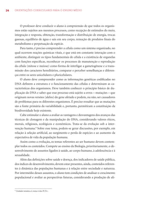 24 ORIENTAÇÕES CURRICULARES PARA O ENSINO MÉDIO 
O professor deve conduzir o aluno à compreensão de que todos os organis-mos 
estão sujeitos aos mesmos processos, como recepção de estímulos do meio, 
integração e resposta, obtenção, transformação e distribuição de energia, trocas 
gasosas, equilíbrio de água e sais em seu corpo, remoção de produtos fi nais do 
metabolismo e perpetuação da espécie. 
Para tanto, é preciso compreender a célula como um sistema organizado, no 
qual ocorrem reações químicas vitais, e que está em constante interação com o 
ambiente, distinguir os tipos fundamentais de célula e a existência de organelas 
com funções específi cas, reconhecer os processos de manutenção e reprodução 
da célula (mitose e meiose) como forma de interligar a gametogênese e a trans-missão 
dos caracteres hereditários, comparar e perceber semelhanças e diferen-ças 
entre os seres unicelulares e pluricelulares. 
O aluno deve compreender como as informações genéticas codifi cadas no 
DNA defi nem a estrutura e o funcionamento das células e determinam as ca-racterísticas 
dos organismos. Deve também conhecer o princípio básico de du-plicação 
do DNA e saber que esse processo está sujeito a erros – mutações – que 
originam novas versões (alelos) do gene afetado e podem, ou não, ser causadores 
de problemas para os diferentes organismos. É preciso ressaltar que as mutações 
são a fonte primária da variabilidade e, portanto, permitiram a constituição da 
biodiversidade hoje existente. 
Cabe estimular o aluno a avaliar as vantagens e desvantagens dos avanços das 
técnicas de clonagem e da manipulação do DNA, considerando valores éticos, 
morais, religiosos, ecológicos e econômicos. Trata-se da evolução sob a inter-venção 
humana.8 Sobre esse tema, podem-se gerar discussões, por exemplo, em 
relação à seleção artifi cial, ao surgimento e perda de espécies e ao aumento da 
expectativa de vida da população humana. 
Assim como a evolução, os temas referentes ao ser humano devem contem-plar 
todos os conteúdos. Compete ao ensino da Biologia, prioritariamente, o de-senvolvimento 
de assuntos ligados à saúde, ao corpo humano, à adolescência e à 
sexualidade. 
Além das defi nições sobre saúde e doença, dos indicadores de saúde pública, 
dos índices de desenvolvimento, devem estar presentes, ainda, conteúdos referen-tes 
à dinâmica das populações humanas e à relação entre sociedade e natureza. 
Por intermédio desses assuntos, o aluno tem condições de analisar o crescimento 
populacional e avaliar as perspectivas futuras, considerando a produção de ali- 
8 Unidade temática 4, tema 6 dos PCN+. 
 