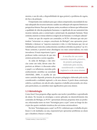 CONHECIMENTOS DE BIOLOGIA 25 
mentos, o uso do solo, a disponibilidade de água potável, o problema do esgoto, 
do lixo e da poluição. 
É importante criar condições para que o aluno compreenda a necessidade do ma-nejo 
adequado dos recursos naturais e analise sua utilização sob aspectos históricos e 
perspectivas futuras. Para que ele possa, assim, reconhecer os fatores que infl uenciam 
a qualidade de vida das populações humanas e o signifi cado do uso sustentável dos 
recursos naturais, para a conservação e preservação da população humana. Nesse 
contexto, inserem-se temas relativos à origem do ser humano e à evolução cultural.9 
Assim, no que diz respeito aos conteúdos, os PCN+ afi rmam que não pre-tendem 
“reinventar os campos conceituais da Biologia”, mas apresentar possi-bilidades 
e destacar os “aspectos essenciais à vida e à vida humana que vão ser 
trabalhados por meio dos conhecimentos científi cos referidos na prática”. (p. 41). 
Nesse contexto, é possível notar abordagens ora mais conservadoras, ora mais 
inovadoras. O mais importante é que o 
professor tenha convicção de que não 
existem protocolos a serem seguidos. 
As aulas de Biologia, e das ciên-cias 
como um todo, devem estar dis-poníveis 
ao debate e à discussão sobre 
o papel e as infl uências exercidas pelo 
conhecimento científi co na sociedade 
(MANZKE, 2000). A escolha de um 
outro caminho depende, primeiro, do projeto pedagógico elaborado pela escola, 
considerando a realidade regional e a de seus alunos. A partir dessa construção 
coletiva, o professor, em sala de aula, organiza o trabalho procurando, em situa-ções 
particulares, os caminhos mais signifi cativos para seus alunos. 
1.3 Metodologia 
Como fazer? Essa pergunta afl ige aqueles cuja tarefa é possibilitar o aprendizado 
do aluno. No tocante às estratégias a serem aplicadas no desenvolvimento dos 
conteúdos de Biologia, os PCN+ apresentam diversas propostas úteis ao profes-sor, 
relacionadas tanto no item “Estratégias para a ação” como ao longo da des-crição 
das quatro unidades temáticas dos seis temas estruturadores. 
No item “Estratégias para a ação”, os PCN+ enfatizam que o trabalho do pro-fessor 
é o de mediador, ou seja, responsável por apresentar problemas ao aluno 
que o desafi em a buscar a solução. 
A escolha de um outro 
caminho depende, primeiro, 
do projeto pedagógico 
elaborado pela escola, 
considerando a realidade 
regional e a de seus alunos. 
9 Unidade temática 3, tema 6 dos PCN+. 
 