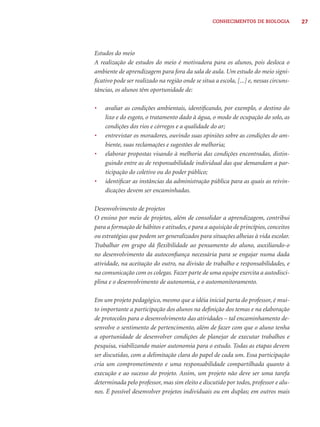 CONHECIMENTOS DE BIOLOGIA 27 
Estudos do meio 
A realização de estudos do meio é motivadora para os alunos, pois desloca o 
ambiente de aprendizagem para fora da sala de aula. Um estudo do meio signi-fi 
cativo pode ser realizado na região onde se situa a escola, [...] e, nessas circuns-tâncias, 
os alunos têm oportunidade de: 
• avaliar as condições ambientais, identifi cando, por exemplo, o destino do 
lixo e do esgoto, o tratamento dado à água, o modo de ocupação do solo, as 
condições dos rios e córregos e a qualidade do ar; 
• entrevistar os moradores, ouvindo suas opiniões sobre as condições do am-biente, 
suas reclamações e sugestões de melhoria; 
• elaborar propostas visando à melhoria das condições encontradas, distin-guindo 
entre as de responsabilidade individual das que demandam a par-ticipação 
do coletivo ou do poder público; 
• identifi car as instâncias da administração pública para as quais as reivin-dicações 
devem ser encaminhadas. 
Desenvolvimento de projetos 
O ensino por meio de projetos, além de consolidar a aprendizagem, contribui 
para a formação de hábitos e atitudes, e para a aquisição de princípios, conceitos 
ou estratégias que podem ser generalizados para situações alheias à vida escolar. 
Trabalhar em grupo dá fl exibilidade ao pensamento do aluno, auxiliando-o 
no desenvolvimento da autoconfi ança necessária para se engajar numa dada 
atividade, na aceitação do outro, na divisão de trabalho e responsabilidades, e 
na comunicação com os colegas. Fazer parte de uma equipe exercita a autodisci-plina 
e o desenvolvimento de autonomia, e o automonitoramento. 
Em um projeto pedagógico, mesmo que a idéia inicial parta do professor, é mui-to 
importante a participação dos alunos na defi nição dos temas e na elaboração 
de protocolos para o desenvolvimento das atividades – tal encaminhamento de-senvolve 
o sentimento de pertencimento, além de fazer com que o aluno tenha 
a oportunidade de desenvolver condições de planejar de executar trabalhos e 
pesquisa, viabilizando maior autonomia para o estudo. Todas as etapas devem 
ser discutidas, com a delimitação clara do papel de cada um. Essa participação 
cria um comprometimento e uma responsabilidade compartilhada quanto à 
execução e ao sucesso do projeto. Assim, um projeto não deve ser uma tarefa 
determinada pelo professor, mas sim eleito e discutido por todos, professor e alu-nos. 
É possível desenvolver projetos individuais ou em duplas; em outros mais 
 