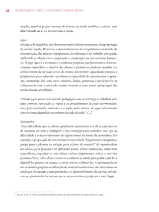 28 ORIENTAÇÕES CURRICULARES PARA O ENSINO MÉDIO 
amplos, envolver grupos maiores de alunos; ou ainda mobilizar a classe, uma 
determinada série, ou mesmo toda a escola. 
Jogos 
Os jogos e brincadeiras são elementos muito valiosos no processo de apropriação 
do conhecimento. Permitem o desenvolvimento de competências no âmbito da 
comunicação, das relações interpessoais, da liderança e do trabalho em equipe, 
utilizando a relação entre cooperação e competição em um contexto formati-vo. 
O jogo oferece o estímulo e o ambiente propícios que favorecem o desenvol-vimento 
espontâneo e criativo dos alunos e permite ao professor ampliar seu 
conhecimento de técnicas ativas de ensino, desenvolver capacidades pessoais e 
profi ssionais para estimular nos alunos a capacidade de comunicação e expres-são, 
mostrando-lhes uma nova maneira, lúdica, prazerosa e participativa de 
relacionar-se com o conteúdo escolar, levando a uma maior apropriação dos 
conhecimentos envolvidos. 
Utilizar jogos como instrumento pedagógico não se restringe a trabalhar com 
jogos prontos, nos quais as regras e os procedimentos já estão determinados; 
mas, principalmente, estimular a criação, pelos alunos, de jogos relacionados 
com os temas discutidos no contexto da sala de aula.11 [...] 
Seminários 
Uma difi culdade que os alunos geralmente apresentam é a de se expressarem 
de maneira coerente e inteligível. Uma estratégia para trabalhar esse tipo de 
difi culdade é o desenvolvimento de alguns temas na forma de seminários. Por 
exemplo, a proposição de um seminário com o título “Organismos transgênicos: 
perigo para o planeta ou solução para a fome do mundo?” dá oportunidade 
aos alunos para pesquisar em diferentes fontes, visitar instituições, entrevistar 
especialistas, organizar as suas idéias, realizar julgamentos críticos e exercitar 
posturas éticas. Além disso, ensina-os a ordenar as idéias para poder expô-las e 
defendê-las perante os colegas, a ouvir críticas e debatê-las. A apresentação de 
um seminário propicia a utilização de material audiovisual, da criatividade na 
confecção de cartazes e transparências, e o desenvolvimento da escrita, pois de-vem 
ser produzidos textos para serem apresentados ao professor e aos colegas. 
11 Op. cit., p. 56. Os PCN+ apresentam exemplos práticos do desenvolvimento de alguns projetos e jogos. 
 