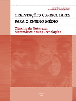 ORIENTAÇÕES CURRICULARES 
PARA O ENSINO MÉDIO 
Ciências da Natureza, 
Matemática e suas Tecnologias 
BRASÍLIA 
2006 
MINISTÉRIO DA EDUCAÇÃO 
SECRETARIA DE EDUCAÇÃ BÁSICA 
 