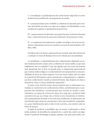 CONHECIMENTOS DE BIOLOGIA 33 
I - a consolidação e o aprofundamento dos conhecimentos adquiridos no ensino 
fundamental, possibilitando o prosseguimento de estudos; 
II - a preparação básica para o trabalho e a cidadania do educando, para conti-nuar 
aprendendo, de modo a ser capaz de se adaptar com fl exibilidade a novas 
condições de ocupação ou aperfeiçoamento posteriores; 
III - o aprimoramento do educando como pessoa humana, incluindo a formação 
ética e o desenvolvimento da autonomia intelectual e do pensamento crítico; 
IV - a compreensão dos fundamentos científi co-tecnológicos dos processos pro-dutivos, 
relacionando a teoria com a prática, no ensino de cada disciplina. (LD-BEN, 
1996). 
O professor deve ter clareza e segurança de que conteúdo, ação, desenvolvimento 
e avaliação no ensino de Biologia devem estar voltados para tais fi nalidades. 
A consolidação e o aprofundamento dos conhecimentos adquiridos no en-sino 
fundamental talvez sejam, entre os objetivos do ensino médio, os que mais 
amplamente têm se cumprido. O que não signifi ca que isso ocorra da maneira 
mais apropriada. Isso se deve, em grande parte, à compreensão equivocada de 
que o ensino médio confi gura-se exclusivamente como preparatório e como pos-sibilidade 
de acesso ao ensino superior. Com isso, houve ênfase cada vez maior 
no acúmulo de informações e pouca atenção para a sistematização e a signifi ca-ção 
desse conhecimento visando ao desenvolvimento. Que desperta no aluno a 
consciência crítica e o torna socialmente responsável. 
As ações, nesse nível de ensino, devem propiciar que as informações acu-muladas 
se transformem em conhecimento efetivo, contribuindo para a com-preensão 
dos fenômenos e acontecimentos que ocorrem no mundo e, parti-cularmente, 
no espaço de vivência do aluno. Isso exige que o professor tenha 
consciência de que sua missão não se limita à mera transmissão de informa-ções, 
principalmente levando-se em conta que, atualmente, as informações são 
transmitidas pelos meios de comunicação e pela rede mundial de computado-res, 
quase imediatamente após os fatos terem ocorrido, a um número cada vez 
maior de pessoas. 
O papel do professor é possibilitar que, ao acessar a informação, o aluno 
tenha condições de decodifi cá-la, interpretá-la e, a partir daí, emitir um julga-mento. 
O professor de Biologia se depara, também, com uma outra tarefa: con- 
 