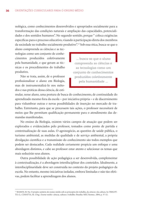 36 ORIENTAÇÕES CURRICULARES PARA O ENSINO MÉDIO 
nológica, como conhecimentos desenvolvidos e apropriados socialmente para a 
transformação das condições naturais e ampliação das capacidades, potenciali-dades 
e dos sentidos humanos”. No segundo sentido, porque “ coloca exigências 
específi cas para o processo educativo, visando à participação direta dos membros 
da sociedade no trabalho socialmente produtivo”.13 Sob essa ótica, busca-se que o 
aluno compreenda as ciências e as tec-nologias 
como um conjunto de conhe-cimentos 
produzidos coletivamente 
pela humanidade, e que geram as téc-nicas 
e os procedimentos do trabalho 
produtivo. 
Não se trata, assim, de o professor 
profi ssionalizar o aluno em Biologia, 
mas de instrumentalizá-lo nos méto-dos 
e nas práticas dessa ciência, de esti-mular, 
... busca-se que o aluno 
compreenda as ciências e 
as tecnologias como um 
conjunto de conhecimentos 
produzidos coletivamente 
nesse aluno, uma postura de busca do conhecimento, de continuidade do 
aprendizado mesmo fora da escola – por iniciativa própria – e de discernimento 
para vislumbrar outras e novas possibilidades de inserção no mercado de tra-balho. 
Entretanto, para que se processem tais ações, o professor necessitará de 
meios que lhe permitam qualifi cação permanente para o atendimento das de-mandas 
manifestadas. 
No ensino da Biologia, existem vários campos de atuação que podem ser 
explorados e evidenciados pelo professor, tomados como ponto de partida e 
contextualização de suas aulas. O agronegócio, as questões de saúde pública, o 
turismo ambiental, as medidas de qualidade e de serviço ambiental, a própria 
divulgação científi ca e a transmissão do conhecimento são todos exemplos que 
podem ser destacados. Cada realidade certamente propicia um enfoque e uma 
abordagem distintos, e cabe ao professor estar atento e selecionar os temas que 
mais seduzirão seus alunos. 
Outra possibilidade de ação pedagógica a ser desenvolvida, complementar 
à contextualização, é a abordagem interdisciplinar dos conteúdos. Idealmente, a 
interdisciplinaridade deve ser construída no contexto do projeto pedagógico da 
escola. No entanto, mesmo iniciativas isoladas, embora limitadas e não tão efeti-vas, 
podem facilitar a aprendizagem dos alunos. 
pela humanidade ... 
13 RAMOS, M. Na. O projeto unitário de ensino médio sob os princípios do trabalho, da ciência e da cultura. In: FRIGOT-TO, 
G.; CIAVATTA, M. (Org.) Ensino médio: ciência, cultura e trabalho. Brasília: MEC/Semtec, 2004, p. 37-52. 
 