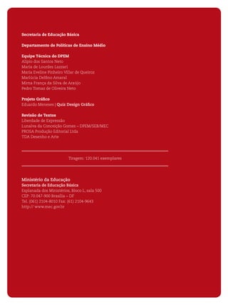 4 ORIENTAÇÕES CURRICULARES PARA O ENSINO MÉDIO 
Secretaria de Educação Básica 
Departamento de Políticas de Ensino Médio 
Equipe Técnica do DPEM 
Alípio dos Santos Neto 
Maria de Lourdes Lazzari 
Maria Eveline Pinheiro Villar de Queiroz 
Marlúcia Delfi no Amaral 
Mirna França da Silva de Araújo 
Pedro Tomaz de Oliveira Neto 
Projeto Gráfi co 
Eduardo Meneses | Quiz Design Gráfi co 
Revisão de Textos 
Liberdade de Expressão 
Lunalva da Conceição Gomes – DPEM/SEB/MEC 
PROSA Produção Editorial Ltda 
TDA Desenho e Arte 
Tiragem: 120.041 exemplares 
Ministério da Educação 
Secretaria de Educação Básica 
Esplanada dos Ministérios, Bloco L, sala 500 
CEP: 70.047-900 Brasília – DF 
Tel. (061) 2104-8010 Fax: (61) 2104-9643 
http:// www.mec.gov.br 
 
