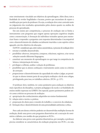 40 ORIENTAÇÕES CURRICULARES PARA O ENSINO MÉDIO 
estar estreitamente vinculado aos objetivos da aprendizagem. Além disso, tem a 
fi nalidade de revelar fragilidades e lacunas, pontos que necessitam de reparo e 
modifi cação por parte do professor. Ou seja, a avaliação deve estar centrada tanto 
no julgamento dos resultados apresentados pelos alunos quanto na análise do 
processo de aprendizado. 
Em um ensino por competências, o processo de avaliação não se limita a 
instrumentos com perguntas que exigem apenas operações cognitivas simples 
como a memorização. A formação de indivíduos treinados apenas para memo-rizar 
frases e responder a perguntas com respostas determinadas é incompatível 
com o desenvolvimento de cidadãos socialmente inseridos e com espírito crítico 
aguçado, um dos objetivos da educação. 
Os PCN+ consideram que, entre outras características, o processo de avaliação deve: 
• retratar o trabalho desenvolvido; 
• possibilitar observar, interpretar, comparar, relacionar, registrar, criar novas 
soluções usando diferentes linguagens; 
• constituir um momento de aprendizagem no que tange às competências de 
leitura e interpretação de textos; 
• privilegiar a refl exão, análise e solução de problemas; 
• possibilitar que os alunos conheçam o instrumento assim como os critérios 
de correção; 
• proporcionar o desenvolvimento da capacidade de avaliar e julgar, ao permi-tir 
que os alunos tomem parte de sua própria avaliação e da de seus colegas, 
privilegiando, para isso, os trabalhos coletivos. (PCN+, p. 137). 
O professor deve, também, ter como parâmetro para avaliação os objetivos 
mais específi cos da disciplina, o projeto pedagógico da escola e as fi nalidades do 
ensino médio expressas na LDBEN. Em especial, quatro parâmetros podem ser-vir 
como critérios no processo de avaliação: 
a) apropriação dos conhecimentos adquiridos no ensino fundamental; 
b) relação entre a teoria e a prática; 
c) preparação do aluno para o mundo do trabalho e o exercício da cidadania; 
d) formação ética e desenvolvimento de uma personalidade autônoma e crítica. 
Para cada um desses critérios poderão ser desenvolvidas múltiplas formas de 
avaliação, desde uma prova com perguntas dissertativas até a execução de semi-nários 
e debates, nos moldes do que propõem os PCN+. 
Ao elaborar uma prova com questões dissertativas, por exemplo, o professor 
precisa considerar as características da avaliação propostas nos PCN+, ou seja, 
 