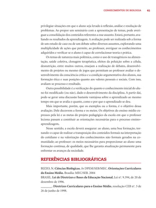 CONHECIMENTOS DE BIOLOGIA 41 
privilegiar situações em que o aluno seja levado à refl exão, análise e resolução de 
problemas. Ao propor um seminário com a apresentação de temas, pode averi-guar 
a consolidação dos conteúdos referentes a esse assunto. Estará, portanto, ava-liando 
os resultados da aprendizagem. A avaliação pode ser realizada sob a forma 
de um estudo de caso ou de um debate sobre diversos assuntos, explorando uma 
multiplicidade de ações que permite, ao professor, averiguar os conhecimentos 
adquiridos e verifi car se o aluno é capaz de correlacionar teoria e prática. 
Os temas de natureza mais polêmica, como o uso de transgênicos na alimen-tação, 
saúde coletiva, clonagem terapêutica, efeitos da poluição sobre a célula, 
desnutrição, entre muitos outros, ensejam a realização de debates, desenvolvi-mento 
de projetos ou mesmo de jogos que permitam ao professor avaliar o de-senvolvimento 
da consciência crítica e a condição argumentativa dos alunos, sua 
formação ética e suas posições quanto aos valores pessoais e sociais. Com isso, 
avaliam-se processo e resultado. 
Outra possibilidade é a verifi cação do quanto o conhecimento inicial do alu-no 
foi modifi cado (ou não), dado o desenvolvimento da disciplina. A partir daí, 
pode-se gerar uma discussão bastante vantajosa sobre o aprendizado ao mesmo 
tempo em que se avalia o quanto, como e por que o aprendizado se deu. 
Mais importante, porém, que os exemplos ou a forma, é o objetivo dessa 
avaliação. Dele decorrem a forma e os meios. Os objetivos do ensino médio ex-pressos 
pela lei e as metas do projeto pedagógico da escola em que o professor 
leciona passam a constituir as orientações necessárias para o processo ensino– 
aprendizagem. 
Nesse sentido, a escola deverá assegurar: ao aluno, uma boa formação, tor-nando- 
o capaz de realizar a transposição dos conteúdos formais na interpretação 
do cotidiano e na valorização dos conhecimentos não formais gerados na co-munidade; 
ao professor: os meios necessários para proporcionar ao aluno uma 
formação contínua, de qualidade, que lhe garanta atualização permanente para 
enfrentar os avanços da sociedade. 
REFERÊNCIAS BIBLIOGRÁFICAS 
BIZZO, N. Ciências Biológicas. In DPEM/SEB/MEC. Orientações Curriculares 
do Ensino Médio. Brasília: MEC/SEB. 2004 
BRASIL. Lei de Diretrizes e Bases da Educação Nacional, Lei no. 9.394, de 20 de 
dezembro de 1996. 
_______. Diretrizes Curriculares para o Ensino Médio, resolução CEB no. 3 de 
26 de junho de 1998. 
 
