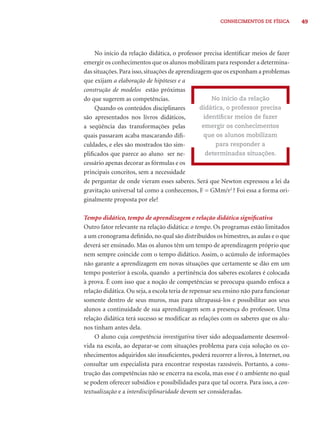 CONHECIMENTOS DE FÍSICA 49 
No início da relação didática, o professor precisa identifi car meios de fazer 
emergir os conhecimentos que os alunos mobilizam para responder a determina-das 
situações. Para isso, situações de aprendizagem que os exponham a problemas 
que exijam a elaboração de hipóteses e a 
construção de modelos estão próximas 
do que sugerem as competências. 
Quando os conteúdos disciplinares 
são apresentados nos livros didáticos, 
a seqüência das transformações pelas 
quais passaram acaba mascarando difi - 
culdades, e eles são mostrados tão sim-plifi 
cados que parece ao aluno ser ne-cessário 
apenas decorar as fórmulas e os 
No início da relação 
didática, o professor precisa 
identifi car meios de fazer 
emergir os conhecimentos 
que os alunos mobilizam 
para responder a 
determinadas situações. 
principais conceitos, sem a necessidade 
de perguntar de onde vieram esses saberes. Será que Newton expressou a lei da 
gravitação universal tal como a conhecemos, F = GMm/r2 ? Foi essa a forma ori-ginalmente 
proposta por ele? 
Tempo didático, tempo de aprendizagem e relação didática signifi cativa 
Outro fator relevante na relação didática: o tempo. Os programas estão limitados 
a um cronograma defi nido, no qual são distribuídos os bimestres, as aulas e o que 
deverá ser ensinado. Mas os alunos têm um tempo de aprendizagem próprio que 
nem sempre coincide com o tempo didático. Assim, o acúmulo de informações 
não garante a aprendizagem em novas situações que certamente se dão em um 
tempo posterior à escola, quando a pertinência dos saberes escolares é colocada 
à prova. É com isso que a noção de competências se preocupa quando enfoca a 
relação didática. Ou seja, a escola teria de repensar seu ensino não para funcionar 
somente dentro de seus muros, mas para ultrapassá-los e possibilitar aos seus 
alunos a continuidade de sua aprendizagem sem a presença do professor. Uma 
relação didática terá sucesso se modifi car as relações com os saberes que os alu-nos 
tinham antes dela. 
O aluno cuja competência investigativa tiver sido adequadamente desenvol-vida 
na escola, ao deparar-se com situações problema para cuja solução os co-nhecimentos 
adquiridos são insufi cientes, poderá recorrer a livros, à Internet, ou 
consultar um especialista para encontrar respostas razoáveis. Portanto, a cons-trução 
das competências não se encerra na escola, mas esse é o ambiente no qual 
se podem oferecer subsídios e possibilidades para que tal ocorra. Para isso, a con-textualização 
e a interdisciplinaridade devem ser consideradas. 
 