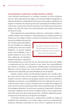 50 ORIENTAÇÕES CURRICULARES PARA O ENSINO MÉDIO 
Contextualização e conhecimento científi co, histórico e cotidiano 
Como afi rmado anteriormente, os conteúdos ensinados na escola constituem 
um novo saber, deslocado de sua origem. Um tratamento didático apropriado é a 
utilização da história e da fi losofi a da ciência para contextualizar o problema, sua 
origem e as tentativas de solução que levaram à proposição de modelos teóricos, 
a fi m de que o aluno tenha noção de que houve um caminho percorrido para se 
chegar a esse saber. Há, então, uma contextualização, que é própria do processo 
do ensino na escola. 
Outra dimensão da contextualização relaciona o conhecimento científi co e o 
cotidiano. Muitas vezes confunde-se contextualização com cotidiano, porém essa 
relação não é tão simples. Embora a maioria dos fenômenos da natureza e dos 
avanços tecnológicos faça parte do 
dia-a-dia de uma parcela signifi ca-tiva 
da sociedade, sua explicação 
Quando a ciência estuda um 
determinado fenômeno ela o 
modifi ca, idealiza-o para trazê-lo 
científi ca não ocorre com a mesma 
freqüência. As pessoas explicam 
muitas coisas utilizando o que se 
para a área de pesquisa. 
poderia chamar de senso comum. 
Essas explicações são limitadas a 
situações específi cas e superfi ciais. 
A formação geral que a escola deve dar aos seus alunos tem como meta ampliar 
a compreensão que eles têm do mundo em que vivem. Esse empreendimento 
não é linear; ao contrário, o conhecimento científi co possui características bem 
diferentes e tem de romper com o senso comum, pois busca a generalização dos 
conhecimentos adquiridos para uma infi nidade de outras situações. 
Quando a ciência estuda um determinado fenômeno ela o modifi ca, idea-liza- 
o para trazê-lo para a área de pesquisa. Portanto, não se trata de escolher 
situações concretas e práticas para pesquisar, porque essas serão modifi cadas e 
adaptadas aos interesses e às possibilidades da área do conhecimento que irá se 
ocupar da tarefa. Assim, ao trazer o fenômeno para o mundo da investigação, ele 
sai do contexto inicial no qual foi percebido como um problema que será objeto 
de investigação sistemática. As teorias que se propõem compreender o fenômeno 
retornam à realidade, mas são teorias e modelos da física e não o próprio fenô-meno. 
Elas serão tanto mais aceitas quanto mais e melhores explicações propor-cionarem 
acerca da natureza ou de aparatos tecnológicos. 
A discussão anterior mostra que o conhecimento científi co se origina de 
problemas bem formulados, mas o aluno chega à escola com conhecimentos 
empíricos, chamados comumente de senso comum e originados da sua inte- 
 