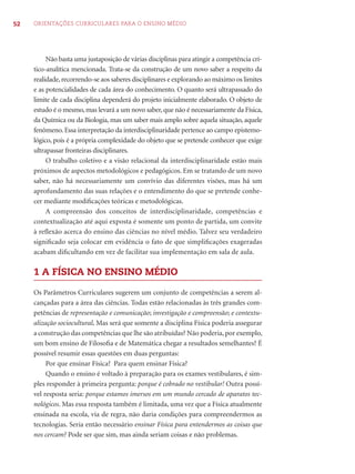 52 ORIENTAÇÕES CURRICULARES PARA O ENSINO MÉDIO 
Não basta uma justaposição de várias disciplinas para atingir a competência crí-tico- 
analítica mencionada. Trata-se da construção de um novo saber a respeito da 
realidade, recorrendo-se aos saberes disciplinares e explorando ao máximo os limites 
e as potencialidades de cada área do conhecimento. O quanto será ultrapassado do 
limite de cada disciplina dependerá do projeto inicialmente elaborado. O objeto de 
estudo é o mesmo, mas levará a um novo saber, que não é necessariamente da Física, 
da Química ou da Biologia, mas um saber mais amplo sobre aquela situação, aquele 
fenômeno. Essa interpretação da interdisciplinaridade pertence ao campo epistemo-lógico, 
pois é a própria complexidade do objeto que se pretende conhecer que exige 
ultrapassar fronteiras disciplinares. 
O trabalho coletivo e a visão relacional da interdisciplinaridade estão mais 
próximos de aspectos metodológicos e pedagógicos. Em se tratando de um novo 
saber, não há necessariamente um convívio das diferentes visões, mas há um 
aprofundamento das suas relações e o entendimento do que se pretende conhe-cer 
mediante modifi cações teóricas e metodológicas. 
A compreensão dos conceitos de interdisciplinaridade, competências e 
contextualização até aqui exposta é somente um ponto de partida, um convite 
à refl exão acerca do ensino das ciências no nível médio. Talvez seu verdadeiro 
signifi cado seja colocar em evidência o fato de que simplifi cações exageradas 
acabam difi cultando em vez de facilitar sua implementação em sala de aula. 
1 A FÍSICA NO ENSINO MÉDIO 
Os Parâmetros Curriculares sugerem um conjunto de competências a serem al-cançadas 
para a área das ciências. Todas estão relacionadas às três grandes com-petências 
de representação e comunicação; investigação e compreensão; e contextu-alização 
sociocultural. Mas será que somente a disciplina Física poderia assegurar 
a construção das competências que lhe são atribuídas? Não poderia, por exemplo, 
um bom ensino de Filosofi a e de Matemática chegar a resultados semelhantes? É 
possível resumir essas questões em duas perguntas: 
Por que ensinar Física? Para quem ensinar Física? 
Quando o ensino é voltado à preparação para os exames vestibulares, é sim-ples 
responder à primeira pergunta: porque é cobrado no vestibular! Outra possí-vel 
resposta seria: porque estamos imersos em um mundo cercado de aparatos tec-nológicos. 
Mas essa resposta também é limitada, uma vez que a Física atualmente 
ensinada na escola, via de regra, não daria condições para compreendermos as 
tecnologias. Seria então necessário ensinar Física para entendermos as coisas que 
nos cercam? Pode ser que sim, mas ainda seriam coisas e não problemas. 
 
