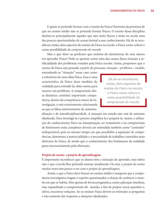 CONHECIMENTOS DE FÍSICA 53 
E quem se pretende formar com o ensino da Física? Partimos da premissa de 
que no ensino médio não se pretende formar físicos. O ensino dessa disciplina 
destina-se principalmente àqueles que não serão físicos e terão na escola uma 
das poucas oportunidades de acesso formal a esse conhecimento. Há de se reco-nhecer, 
então, dois aspectos do ensino da Física na escola: a Física como cultura e 
como possibilidade de compreensão do mundo. 
Mas o que dizer ao professor que reclama do desinteresse de seus alunos 
em aprender Física? Pode-se apontar como uma das causas dessa situação a ar-tifi 
cialidade dos problemas tratados pela Física escolar. Assim, propomos que o 
ensino de Física seja pensado a partir do processo: situação – problema – modelo, 
entendendo-se “situação” nesse caso como 
a referência de uma idéia física. Essa é uma 
característica da Física: fazer modelos da 
realidade para entendê-la; obter meios para 
encarar um problema. A compreensão des-sa 
dinâmica constitui importante compe-tência, 
dentro da competência maior de in-vestigação, 
e está estreitamente relacionada 
ao que se falou anteriormente de contextu-alização 
Há de se reconhecer, 
então, dois aspectos do 
ensino da Física na escola: 
a Física como cultura e 
como possibilidade de 
compreensão do mundo. 
e de interdisciplinaridade. A situação em estudo não está de antemão 
idealizada. Para investigá-la é preciso simplifi cá-la e prepará-la. Assim, a utiliza-ção 
do conhecimento físico na interpretação, no tratamento e na compreensão 
de fenômenos mais complexos deveria ser entendida também como “conteúdo” 
indispensável, pois ao mesmo tempo em que possibilita a aquisição de compe-tências, 
demonstra a potencialidade e a necessidade de trabalhar conteúdos mais 
abstratos da Física, de modo que o conhecimento dos fenômenos da realidade 
passa necessariamente pela abstração. 
Projeto de ensino e projeto de aprendizagem 
É importante reconhecer que os alunos têm a intenção de aprender, mas talvez 
não o que a escola lhes pretende ensinar atualmente. Ou seja, o projeto de ensino 
muitas vezes tem pouco a ver com o projeto de aprendizagem. 
Assim, o que a Física deve buscar no ensino médio é assegurar que a compe-tência 
investigativa resgate o espírito questionador, o desejo de conhecer o mun-do 
em que se habita. Não apenas de forma pragmática, como aplicação imediata, 
mas expandindo a compreensão do mundo, a fi m de propor novas questões e, 
talvez, encontrar soluções. Ao se ensinar Física devem-se estimular as perguntas 
e não somente dar respostas a situações idealizadas. 
 