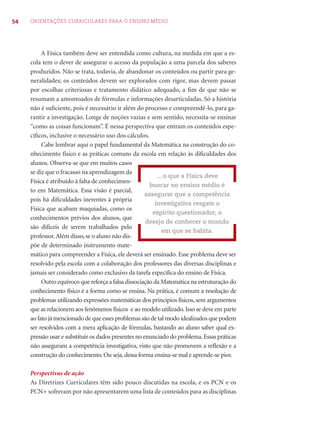 54 ORIENTAÇÕES CURRICULARES PARA O ENSINO MÉDIO 
A Física também deve ser entendida como cultura, na medida em que a es-cola 
tem o dever de assegurar o acesso da população a uma parcela dos saberes 
produzidos. Não se trata, todavia, de abandonar os conteúdos ou partir para ge-neralidades; 
os conteúdos devem ser explorados com rigor, mas devem passar 
por escolhas criteriosas e tratamento didático adequado, a fi m de que não se 
resumam a amontoados de fórmulas e informações desarticuladas. Só a história 
não é sufi ciente, pois é necessário ir além do processo e compreendê-lo, para ga-rantir 
a investigação. Longe de noções vazias e sem sentido, necessita-se ensinar 
“como as coisas funcionam”. É nessa perspectiva que entram os conteúdos espe-cífi 
cos, inclusive o necessário uso dos cálculos. 
Cabe lembrar aqui o papel fundamental da Matemática na construção do co-nhecimento 
físico e as práticas comuns da escola em relação às difi culdades dos 
alunos. Observa-se que em muitos casos 
se diz que o fracasso na aprendizagem da 
Física é atribuído à falta de conhecimen-to 
em Matemática. Essa visão é parcial, 
pois há difi culdades inerentes à própria 
Física que acabam maquiadas, como os 
conhecimentos prévios dos alunos, que 
são difíceis de serem trabalhados pelo 
professor. Além disso, se o aluno não dis-põe 
de determinado instrumento mate-mático 
... o que a Física deve 
buscar no ensino médio é 
assegurar que a competência 
investigativa resgate o 
espírito questionador, o 
desejo de conhecer o mundo 
em que se habita. 
para compreender a Física, ele deverá ser ensinado. Esse problema deve ser 
resolvido pela escola com a colaboração dos professores das diversas disciplinas e 
jamais ser considerado como exclusivo da tarefa específi ca do ensino de Física. 
Outro equívoco que reforça a falsa dissociação da Matemática na estruturação do 
conhecimento físico é a forma como se ensina. Na prática, é comum a resolução de 
problemas utilizando expressões matemáticas dos princípios físicos, sem argumentos 
que as relacionem aos fenômenos físicos e ao modelo utilizado. Isso se deve em parte 
ao fato já mencionado de que esses problemas são de tal modo idealizados que podem 
ser resolvidos com a mera aplicação de fórmulas, bastando ao aluno saber qual ex-pressão 
usar e substituir os dados presentes no enunciado do problema. Essas práticas 
não asseguram a competência investigativa, visto que não promovem a refl exão e a 
construção do conhecimento. Ou seja, dessa forma ensina-se mal e aprende-se pior. 
Perspectivas de ação 
As Diretrizes Curriculares têm sido pouco discutidas na escola, e os PCN e os 
PCN+ sofreram por não apresentarem uma lista de conteúdos para as disciplinas 
 