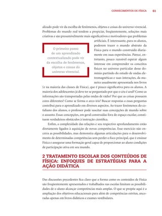 CONHECIMENTOS DE FÍSICA 61 
alizado pode vir da escolha de fenômenos, objetos e coisas do universo vivencial. 
Problemas do mundo real tendem a propiciar, freqüentemente, soluções mais 
criativas e são presumivelmente mais signifi cativos e motivadores que problemas 
artifi ciais. É interessante, para os alunos, 
poderem trazer o mundo abstrato da 
Física para o mundo construído diaria-mente 
em suas experiências. Parece, en-tretanto, 
pouco razoável esperar algum 
interesse em compreender os conceitos 
físicos no universo particular desse do-mínio 
partindo do estudo de ondas ele-tromagnéticas 
e suas interações, da ma-neira 
usualmente apresentada nos livros 
O primeiro passo 
de um aprendizado 
contextualizado pode vir 
da escolha de fenômenos, 
objetos e coisas do 
universo vivencial. 
(e na maioria das classes de Física), que é pouco signifi cativa para os alunos. A 
maioria dos adolescentes já deve ter se perguntado por que o céu é azul? Como as 
informações são transportadas pelas ondas de rádio? Por que as coisas possuem 
cores diferentes? Como se forma o arco-íris? Buscar respostas a essas perguntas 
contribui para o aprendizado em diversos aspectos. Ao trazer fenômenos do co-tidiano 
dos alunos, o professor pode suscitar suas concepções de mundo sobre 
o assunto. Essas concepções, em geral construídas fora do espaço escolar, consti-tuem 
verdadeiros obstáculos à instrução científi ca. 
Enfi m, a complexidade das relações e seu respectivo aprofundamento estão 
diretamente ligados à aquisição de novas competências. Esse exercício não en-cerra 
as possibilidades, mas demonstra algumas articulações para o desenvolvi-mento 
de determinadas competências sem perder o foco principal, que é ensinar 
Física e assegurar uma formação geral capaz de proporcionar ao aluno condições 
de participação ativa em seu mundo. 
2 TRATAMENTO ESCOLAR DOS CONTEÚDOS DE 
FÍSICA: ENFOQUES DE ESTRATÉGIAS PARA A 
AÇÃO DIDÁTICA 
Das discussões precedentes fi ca claro que a forma como os conteúdos de Física 
são freqüentemente apresentados e trabalhados nas escolas limitam as possibili-dades 
de o aluno alcançar competências mais amplas. O que se propõe aqui é a 
ampliação dos objetivos educacionais para além de competências estritas, anco-radas 
apenas em livros didáticos e exames vestibulares. 
 