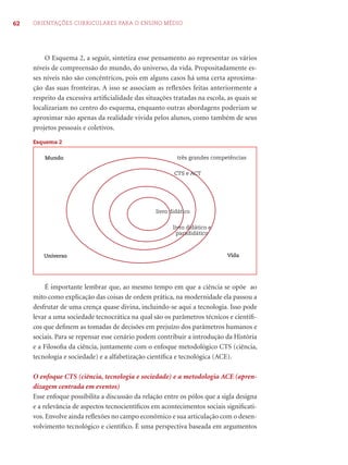 62 ORIENTAÇÕES CURRICULARES PARA O ENSINO MÉDIO 
O Esquema 2, a seguir, sintetiza esse pensamento ao representar os vários 
níveis de compreensão do mundo, do universo, da vida. Propositadamente es-ses 
níveis não são concêntricos, pois em alguns casos há uma certa aproxima-ção 
das suas fronteiras. A isso se associam as refl exões feitas anteriormente a 
respeito da excessiva artifi cialidade das situações tratadas na escola, as quais se 
localizariam no centro do esquema, enquanto outras abordagens poderiam se 
aproximar não apenas da realidade vivida pelos alunos, como também de seus 
projetos pessoais e coletivos. 
Esquema 2 
Mundo três grandes competências 
CTS e ACT 
livro didático 
livro didático e 
paradidático 
Universo Vida 
É importante lembrar que, ao mesmo tempo em que a ciência se opõe ao 
mito como explicação das coisas de ordem prática, na modernidade ela passou a 
desfrutar de uma crença quase divina, incluindo-se aqui a tecnologia. Isso pode 
levar a uma sociedade tecnocrática na qual são os parâmetros técnicos e científi - 
cos que defi nem as tomadas de decisões em prejuízo dos parâmetros humanos e 
sociais. Para se repensar esse cenário podem contribuir a introdução da História 
e a Filosofi a da ciência, juntamente com o enfoque metodológico CTS (ciência, 
tecnologia e sociedade) e a alfabetização científi ca e tecnológica (ACE). 
O enfoque CTS (ciência, tecnologia e sociedade) e a metodologia ACE (apren-dizagem 
centrada em eventos) 
Esse enfoque possibilita a discussão da relação entre os pólos que a sigla designa 
e a relevância de aspectos tecnocientífi cos em acontecimentos sociais signifi cati-vos. 
Envolve ainda refl exões no campo econômico e sua articulação com o desen-volvimento 
tecnológico e científi co. É uma perspectiva baseada em argumentos 
 