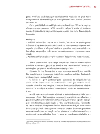 CONHECIMENTOS DE FÍSICA 63 
para a promoção da alfabetização científi ca entre a população em geral. Nesse 
enfoque existem várias estratégias de ensino possíveis, como palestras, pesquisa 
de campo, etc. 
Outra possibilidade metodológica, dentro do enfoque CTS, seria a apren-dizagem 
centrada em eventos (ACE), que utiliza os fatos de ampla veiculação na 
mídia e de importância sócio-econômica, explorando-os a partir da ciência e da 
tecnologia. 
Exemplos: 
1. Acidente na Base de Alcântara, no Maranhão. Trata-se de um evento poten-cialmente 
rico para se discutir a importância do programa espacial para o país, 
as perdas ocorridas, a privilegiada localização geográfi ca para essa atividade, etc. 
Em relação a conteúdos, poderiam ser explorados assuntos relacionados à gra-vitação. 
2. Acidentes ambientais causados por vazamento de petróleo no litoral brasileiro. 
Não se pretende com tal estratégia a exploração sensacionalista do evento 
escolhido; ao contrário, procura-se trabalhar com conhecimentos científi cos e 
tecnológicos que possam contribuir para sua compreensão. 
Do ponto de vista didático, isso se torna uma situação-problema e possibi-lita, 
ou exige, que o professor, ou os professores, elabore materiais didáticos de 
apoio pertinentes a sua realidade escolar. 
O enfoque CTS pode contribuir para a construção de competências, tais 
como: atitudes críticas diante de acontecimentos sociais que envolvam conhe-cimentos 
científi cos e tecnológicos, e tomada de decisões sobre temas relativos 
à ciência e à tecnologia, veiculadas pelas diferentes mídias, de forma analítica e 
crítica. 
A ACT visa a proporcionar ao aluno certa autonomia para negociar sobre 
assuntos da ciência e da tecnologia, e certo manejo do ambiente para saber fazer e 
poder fazer, e tem como alternativa metodológica, envolvendo aspectos pedagó-gicos 
e epistemológicos, a elaboração de “ilhas interdisciplinares de racionalida-de”. 
3 Estas consistem em representações de determinadas situações precisamente 
localizadas que, com a utilização dos saberes de diversas disciplinas, procuram 
manter o mundo com sua complexidade e submetem o conhecimento teórico a 
projetos práticos, convidando o aluno a explorar seu mundo por meio da Física, e 
3 FOUREZ, G. Alfabetización científi ca y tecnológica: acerca de las fi nalidades de la enseñanza de las ciencias. Buenos Aires: 
Ediciones Colihue, 1997. 
 