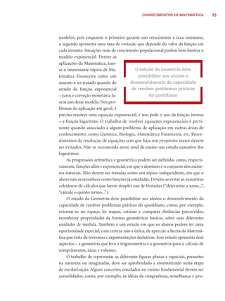 CONHECIMENTOS DE MATEMÁTICA 75 
modelos, pois enquanto o primeiro garante um crescimento à taxa constante, 
o segundo apresenta uma taxa de variação que depende do valor da função em 
cada instante. Situações reais de crescimento populacional podem bem ilustrar o 
modelo exponencial. Dentre as 
aplicações da Matemática, tem-se 
o interessante tópico de Ma-temática 
Financeira como um 
assunto a ser tratado quando do 
estudo da função exponencial 
– juros e correção monetária fa-zem 
uso desse modelo. Nos pro-blemas 
de aplicação em geral, é 
O estudo da Geometria deve 
possibilitar aos alunos o 
desenvolvimento da capacidade 
de resolver problemas práticos 
do quotidiano 
preciso resolver uma equação exponencial, e isso pede o uso da função inversa 
– a função logaritmo. O trabalho de resolver equações exponenciais é perti-nente 
quando associado a algum problema de aplicação em outras áreas de 
conhecimento, como Química, Biologia, Matemática Financeira, etc. Proce-dimentos 
de resolução de equações sem que haja um propósito maior devem 
ser evitados. Não se recomenda neste nível de ensino um estudo exaustivo dos 
logaritmos. 
As progressões aritmética e geométrica podem ser defi nidas como, respecti-vamente, 
funções afi m e exponencial, em que o domínio é o conjunto dos núme-ros 
naturais. Não devem ser tratadas como um tópico independente, em que o 
aluno não as reconhece como funções já estudadas. Devem-se evitar as exaustivas 
coletâneas de cálculos que fazem simples uso de fórmulas (“determine a soma...”, 
“calcule o quinto termo...”). 
O estudo da Geometria deve possibilitar aos alunos o desenvolvimento da 
capacidade de resolver problemas práticos do quotidiano, como, por exemplo, 
orientar-se no espaço, ler mapas, estimar e comparar distâncias percorridas, 
reconhecer propriedades de formas geométricas básicas, saber usar diferentes 
unidades de medida. Também é um estudo em que os alunos podem ter uma 
oportunidade especial, com certeza não a única, de apreciar a faceta da Matemá-tica 
que trata de teoremas e argumentações dedutivas. Esse estudo apresenta dois 
aspectos – a geometria que leva à trigonometria e a geometria para o cálculo de 
comprimentos, áreas e volumes. 
O trabalho de representar as diferentes fi guras planas e espaciais, presentes 
na natureza ou imaginadas, deve ser aprofundado e sistematizado nesta etapa 
de escolarização. Alguns conceitos estudados no ensino fundamental devem ser 
consolidados, como, por exemplo, as idéias de congruência, semelhança e pro- 
 