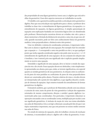 CONHECIMENTOS DE MATEMÁTICA 77 
das propriedades de uma fi gura geométrica (nesse caso, é a álgebra que está sob o 
olhar da geometria). Esses dois aspectos merecem ser trabalhados na escola. 
O trabalho com a geometria analítica permite a articulação entre geometria e 
álgebra. Para que essa articulação seja signifi cativa para o aluno, o professor deve 
trabalhar as duas vias: o entendimento de fi guras geométricas, via equações, e o 
entendimento de equações, via fi guras geométricas. A simples apresentação de 
equações sem explicações fundadas em raciocínios lógicos deve ser abandonada 
pelo professor. Memorizações excessivas devem ser evitadas; não vale a pena o 
aluno memorizar a fórmula da distância de um ponto a uma reta, já que esse cál-culo, 
quando necessário, pode ser feito com conhecimento básico de geometria 
analítica (retas perpendiculares e distância entre dois pontos). 
Uma vez defi nido o sistema de coordenadas cartesiano, é importante traba-lhar 
com os alunos o signifi cado de uma equação. Por exemplo: fazê-los entender 
que a equação x = 3 corresponde a uma reta paralela ao eixo y ou que qualquer 
ponto que tenha segunda coordenada negativa não pode estar na curva y = x2. O 
entendimento do signifi cado de uma equação e de seu conjunto de soluções não 
é imediato, e isso é natural, pois esse signifi cado não é explícito quando simples-mente 
se escreve uma equação. 
Entendido o signifi cado de uma equação, deve-se iniciar o estudo das equa-ções 
da reta e do círculo. Essas equações devem ser deduzidas, e não simplesmen-te 
apresentadas aos alunos, para que, então, se tornem signifi cativas, em especial 
quanto ao sentido geométrico de seus parâmetros. As relações entre os coefi cien-tes 
de pares de retas paralelas ou coefi cientes de pares de retas perpendiculares 
devem ser construídas pelos alunos. Posições relativas de retas e círculos devem 
ser interpretadas sob o ponto de vista algébrico, o que signifi ca discutir a resolu-ção 
de sistemas de equações. Aqui estamos tratando do entendimento de formas 
geométricas via álgebra. 
É desejável, também, que o professor de Matemática aborde com seus alunos 
o conceito de vetor, tanto do ponto de vista geométrico (coleção dos segmentos 
orientados de mesmo comprimento, direção e sentido) quanto algébrico (ca-racterizado 
pelas suas coordenadas). Em particular, é importante relacionar as 
operações executadas com as coordenadas (soma, multiplicação por escalar) com 
seu signifi cado geométrico. A inclusão da noção de vetor nos temas abordados 
nas aulas de Matemática viria a corrigir a distorção causada pelo fato de que é um 
tópico matemático importante, mas que está presente no ensino médio somente 
nas aulas de Física. 
No estudo de sistemas de equações, além de trabalhar a técnica de resolução 
de sistemas, é recomendável colocar a álgebra sob o olhar da geometria. A reso- 
 