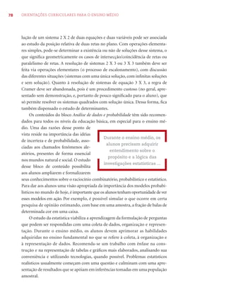 78 ORIENTAÇÕES CURRICULARES PARA O ENSINO MÉDIO 
lução de um sistema 2 X 2 de duas equações e duas variáveis pode ser associada 
ao estudo da posição relativa de duas retas no plano. Com operações elementa-res 
simples, pode-se determinar a existência ou não de soluções desse sistema, o 
que signifi ca geometricamente os casos de intersecção/coincidência de retas ou 
paralelismo de retas. A resolução de sistemas 2 X 3 ou 3 X 3 também deve ser 
feita via operações elementares (o processo de escalonamento), com discussão 
das diferentes situações (sistemas com uma única solução, com infi nitas soluções 
e sem solução). Quanto à resolução de sistemas de equação 3 X 3, a regra de 
Cramer deve ser abandonada, pois é um procedimento custoso (no geral, apre-sentado 
sem demonstração, e, portanto de pouco signifi cado para o aluno), que 
só permite resolver os sistemas quadrados com solução única. Dessa forma, fi ca 
também dispensado o estudo de determinantes. 
Os conteúdos do bloco Análise de dados e probabilidade têm sido recomen-dados 
para todos os níveis da educação básica, em especial para o ensino mé-dio. 
Uma das razões desse ponto de 
vista reside na importância das idéias 
de incerteza e de probabilidade, asso-ciadas 
aos chamados fenômenos ale-atórios, 
presentes de forma essencial 
nos mundos natural e social. O estudo 
desse bloco de conteúdo possibilita 
aos alunos ampliarem e formalizarem 
seus conhecimentos sobre o raciocínio combinatório, probabilístico e estatístico. 
Para dar aos alunos uma visão apropriada da importância dos modelos probabi-lísticos 
no mundo de hoje, é importante que os alunos tenham oportunidade de ver 
esses modelos em ação. Por exemplo, é possível simular o que ocorre em certa 
pesquisa de opinião estimando, com base em uma amostra, a fração de balas de 
determinada cor em uma caixa. 
O estudo da estatística viabiliza a aprendizagem da formulação de perguntas 
que podem ser respondidas com uma coleta de dados, organização e represen-tação. 
Durante o ensino médio, os alunos devem aprimorar as habilidades 
adquiridas no ensino fundamental no que se refere à coleta, à organização e 
à representação de dados. Recomenda-se um trabalho com ênfase na cons-trução 
e na representação de tabelas e gráfi cos mais elaborados, analisando sua 
conveniência e utilizando tecnologias, quando possível. Problemas estatísticos 
realísticos usualmente começam com uma questão e culminam com uma apre-sentação 
de resultados que se apóiam em inferências tomadas em uma população 
amostral. 
Durante o ensino médio, os 
alunos precisam adquirir 
entendimento sobre o 
propósito e a lógica das 
investigações estatísticas ... 
 