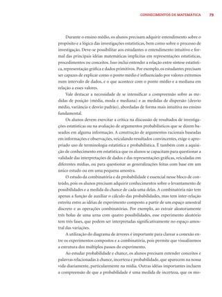 CONHECIMENTOS DE MATEMÁTICA 79 
Durante o ensino médio, os alunos precisam adquirir entendimento sobre o 
propósito e a lógica das investigações estatísticas, bem como sobre o processo de 
investigação. Deve-se possibilitar aos estudantes o entendimento intuitivo e for-mal 
das principais idéias matemáticas implícitas em representações estatísticas, 
procedimentos ou conceitos. Isso inclui entender a relação entre síntese estatísti-ca, 
representação gráfi ca e dados primitivos. Por exemplo, os estudantes precisam 
ser capazes de explicar como o ponto médio é infl uenciado por valores extremos 
num intervalo de dados, e o que acontece com o ponto médio e a mediana em 
relação a esses valores. 
Vale destacar a necessidade de se intensifi car a compreensão sobre as me-didas 
de posição (média, moda e mediana) e as medidas de dispersão (desvio 
médio, variância e desvio padrão), abordadas de forma mais intuitiva no ensino 
fundamental. 
Os alunos devem exercitar a crítica na discussão de resultados de investiga-ções 
estatísticas ou na avaliação de argumentos probabilísticos que se dizem ba-seados 
em alguma informação. A construção de argumentos racionais baseadas 
em informações e observações, veiculando resultados convincentes, exige o apro-priado 
uso de terminologia estatística e probabilística. É também com a aquisi-ção 
de conhecimento em estatística que os alunos se capacitam para questionar a 
validade das interpretações de dados e das representações gráfi cas, veiculadas em 
diferentes mídias, ou para questionar as generalizações feitas com base em um 
único estudo ou em uma pequena amostra. 
O estudo da combinatória e da probabilidade é essencial nesse bloco de con-teúdo, 
pois os alunos precisam adquirir conhecimentos sobre o levantamento de 
possibilidades e a medida da chance de cada uma delas. A combinatória não tem 
apenas a função de auxiliar o cálculo das probabilidades, mas tem inter-relação 
estreita entre as idéias de experimento composto a partir de um espaço amostral 
discreto e as operações combinatórias. Por exemplo, ao extrair aleatoriamente 
três bolas de uma urna com quatro possibilidades, esse experimento aleatório 
tem três fases, que podem ser interpretadas signifi cativamente no espaço amos-tral 
das variações. 
A utilização do diagrama de árvores é importante para clarear a conexão en-tre 
os experimentos compostos e a combinatória, pois permite que visualizemos 
a estrutura dos múltiplos passos do experimento. 
Ao estudar probabilidade e chance, os alunos precisam entender conceitos e 
palavras relacionadas à chance, incerteza e probabilidade, que aparecem na nossa 
vida diariamente, particularmente na mídia. Outras idéias importantes incluem 
a compreensão de que a probabilidade é uma medida de incerteza, que os mo- 
 