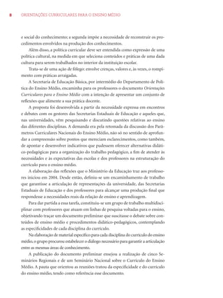 8 ORIENTAÇÕES CURRICULARES PARA O ENSINO MÉDIO 
e social do conhecimento; a segunda impõe a necessidade de reconstruir os pro-cedimentos 
envolvidos na produção dos conhecimentos. 
Além disso, a política curricular deve ser entendida como expressão de uma 
política cultural, na medida em que seleciona conteúdos e práticas de uma dada 
cultura para serem trabalhados no interior da instituição escolar. 
Trata-se de uma ação de fôlego: envolve crenças, valores e, às vezes, o rompi-mento 
com práticas arraigadas. 
A Secretaria de Educação Básica, por intermédio do Departamento de Polí-tica 
do Ensino Médio, encaminha para os professores o documento Orientações 
Curriculares para o Ensino Médio com a intenção de apresentar um conjunto de 
refl exões que alimente a sua prática docente. 
A proposta foi desenvolvida a partir da necessidade expressa em encontros 
e debates com os gestores das Secretarias Estaduais de Educação e aqueles que, 
nas universidades, vêm pesquisando e discutindo questões relativas ao ensino 
das diferentes disciplinas. A demanda era pela retomada da discussão dos Parâ-metros 
Curriculares Nacionais do Ensino Médio, não só no sentido de aprofun-dar 
a compreensão sobre pontos que mereciam esclarecimentos, como também, 
de apontar e desenvolver indicativos que pudessem oferecer alternativas didáti-co- 
pedagógicas para a organização do trabalho pedagógico, a fi m de atender às 
necessidades e às expectativas das escolas e dos professores na estruturação do 
currículo para o ensino médio. 
A elaboração das refl exões que o Ministério da Educação traz aos professo-res 
iniciou em 2004. Desde então, defi niu-se um encaminhamento de trabalho 
que garantisse a articulação de representações da universidade, das Secretarias 
Estaduais de Educação e dos professores para alcançar uma produção fi nal que 
respondesse a necessidades reais da relação de ensino e aprendizagem. 
Para dar partida a essa tarefa, constituiu-se um grupo de trabalho multidisci-plinar 
com professores que atuam em linhas de pesquisa voltadas para o ensino, 
objetivando traçar um documento preliminar que suscitasse o debate sobre con-teúdos 
de ensino médio e procedimentos didático-pedagógicos, contemplando 
as especifi cidades de cada disciplina do currículo. 
Na elaboração de material específi co para cada disciplina do currículo do ensino 
médio, o grupo procurou estabelecer o diálogo necessário para garantir a articulação 
entre as mesmas áreas de conhecimento. 
A publicação do documento preliminar ensejou a realização de cinco Se-minários 
Regionais e de um Seminário Nacional sobre o Currículo do Ensino 
Médio. A pauta que orientou as reuniões tratou da especifi cidade e do currículo 
do ensino médio, tendo como referência esse documento. 
 
