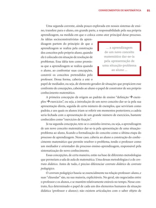 CONHECIMENTOS DE MATEMÁTICA 81 
Uma segunda corrente, ainda pouco explorada em nossos sistemas de ensi-no, 
transfere para o aluno, em grande parte, a responsabilidade pela sua própria 
aprendizagem, na medida em que o coloca como ator principal desse processo. 
As idéias socioconstrutivistas da apren-dizagem 
partem do princípio de que a 
aprendizagem se realiza pela construção 
dos conceitos pelo próprio aluno, quando 
ele é colocado em situação de resolução de 
problemas. Essa idéia tem como premis-sa 
que a aprendizagem se realiza quando 
... a aprendizagem 
de um novo conceito 
matemático dar-se-ia 
pela apresentação de 
uma situação-problema 
ao aluno ... 
o aluno, ao confrontar suas concepções, 
constrói os conceitos pretendidos pelo 
professor. Dessa forma, caberia a este o 
papel de mediador, ou seja, de elemento gerador de situações que propiciem esse 
confronto de concepções, cabendo ao aluno o papel de construtor de seu próprio 
conhecimento matemático. 
A primeira concepção dá origem ao padrão de ensino “defi nição exem-plos 
exercícios”, ou seja, a introdução de um novo conceito dar-se-ia pela sua 
apresentação direta, seguida de certo número de exemplos, que serviriam como 
padrão, e aos quais os alunos iriam se referir em momentos posteriores; a cadeia 
seria fechada com a apresentação de um grande número de exercícios, bastante 
conhecidos como “exercícios de fi xação”. 
Já na segunda concepção, tem-se o caminho inverso, ou seja, a aprendizagem 
de um novo conceito matemático dar-se-ia pela apresentação de uma situação-problema 
ao aluno, fi cando a formalização do conceito como a última etapa do 
processo de aprendizagem. Nesse caso, caberia ao aluno a construção do conhe-cimento 
matemático que permite resolver o problema, tendo o professor como 
um mediador e orientador do processo ensino-aprendizagem, responsável pela 
sistematização do novo conhecimento. 
Essas concepções, de certa maneira, estão na base de diferentes metodologias 
que permeiam a sala de aula de matemática. Uma dessas metodologias é a de con-trato 
didático. Antes de tudo, é preciso diferenciar contrato didático de contrato 
pedagógico. 
O contrato pedagógico baseia-se essencialmente na relação professor–aluno, e 
suas “cláusulas” são, na sua maioria, explicitáveis. No geral, são negociadas entre 
o professor e os alunos, e se mantêm relativamente estáveis no tempo. Nesse con-trato, 
fi ca determinado o papel de cada um dos elementos humanos da situação 
didática (professor e alunos); não existem articulações com o saber objeto de 
 