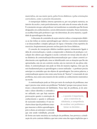 CONHECIMENTOS DE MATEMÁTICA 83 
materializa, em sua maior parte, pelos livros didáticos e pelas orientações 
curriculares, como o presente documento. 
A transposição didática interna apresenta-se, por sua própria natureza, no 
interior da escola e, mais particularmente, em cada uma de nossas salas de aula. 
É o momento em que cada professor vai transformar os conteúdos que lhe foram 
designados em conhecimentos a serem efetivamente ensinados. Nesse momento, 
as escolhas feitas pelo professor é que vão determinar, de certa maneira, a quali-dade 
da aprendizagem dos alunos. 
A discussão de conteúdos da seção anterior enfoca a transposição didáti-ca 
ao dar ênfase ao ensino-aprendizagem que valoriza o raciocínio matemático 
e ao desaconselhar a simples aplicação de regras e fórmulas à lista repetitiva de 
exercícios, freqüentemente presente em boa parte dos livros didáticos. 
O conceito de transposição didática também aparece intimamente ligado à 
idéia de contextualização, e ajuda a compreender a dinâmica de produção e cir-culação 
dos saberes que chegarão à escola e entrarão em nossas salas de aula. É 
na dinâmica de contextualização/descontextualização que o aluno constrói co-nhecimento 
com signifi cado, nisso se identifi cando com as situações que lhe são 
apresentadas, seja em seu contexto escolar, seja no exercício de sua plena cida-dania. 
A contextualização não pode ser feita de maneira ingênua, visto que ela 
será fundamental para as aprendizagens a serem realizadas – o professor precisa 
antecipar os conteúdos que são objetos de aprendizagem. Em outras palavras, a 
contextualização aparece não como uma forma de “ilustrar” o enunciado de um 
problema, mas como uma maneira de dar sentido ao conhecimento matemático 
na escola. 
A contextualização pode ser feita por meio da resolução de problemas, mas 
aqui é preciso estar atento aos problemas “fechados”, porque esses pouco incen-tivam 
o desenvolvimento de habilidades. Nesse tipo de problema, já de ante-mão 
o aluno identifi ca o conteúdo a 
ser utilizado, sem que haja maiores 
provocações quanto à construção de 
conhecimento e quanto à utilização 
de raciocínio matemático. O uso ex-clusivo 
desse tipo de problema conse-gue 
mascarar a efetiva aprendizagem, 
... o quanto é importante, 
para o exercício da 
cidadania, a competência 
de analisar um problema e 
tomar as decisões ... 
pois o aluno, ao antecipar o conteúdo 
que está sendo trabalhado, procede 
de forma um tanto mecânica na resolução do problema. Isso provoca a cristali-zação 
de certo contrato didático, que tem como uma das regras implícitas que o 
 