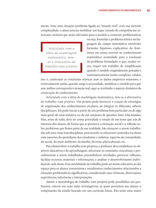 CONHECIMENTOS DE MATEMÁTICA 85 
mente. Ante uma situação-problema ligada ao “mundo real”, com sua inerente 
complexidade, o aluno precisa mobilizar um leque variado de competências: se-lecionar 
variáveis que serão relevantes para o modelo a construir; problematizar, 
ou seja, formular o problema teórico na lin-guagem 
do campo matemático envolvido; 
formular hipóteses explicativas do fenô-meno 
em causa; recorrer ao conhecimento 
matemático acumulado para a resolução 
do problema formulado, o que, muitas ve-zes, 
requer um trabalho de simplifi cação 
quando o modelo originalmente pensado é 
matematicamente muito complexo; validar, 
Articulada com a 
idéia de modelagem 
matemática, tem-se 
a alternativa de 
trabalho com projetos. 
isto é, confrontar as conclusões teóricas com os dados empíricos existentes; e 
eventualmente ainda, quando surge a necessidade, modifi car o modelo para que 
esse melhor corresponda à situação real, aqui se revelando o aspecto dinâmico da 
construção do conhecimento. 
Articulada com a idéia de modelagem matemática, tem-se a alternativa 
de trabalho com projetos. Um projeto pode favorecer a criação de estratégias 
de organização dos conhecimentos escolares, ao integrar os diferentes saberes 
disciplinares. Ele pode iniciar a partir de um problema bem particular ou de algo 
mais geral, de uma temática ou de um conjunto de questões inter-relacionadas. 
Mas, antes de tudo, deve ter como prioridade o estudo de um tema que seja de 
interesse dos alunos, de forma que se promova a interação social e a refl exão so-bre 
problemas que fazem parte da sua realidade. São situações a serem trabalha-das 
sob uma visão interdisciplinar, procurando-se relacionar conteúdos escolares 
com assuntos do quotidiano dos estudantes e enfatizar aspectos da comunidade, 
da escola, do meio ambiente, da família, da etnia, pluriculturais, etc. 
Para desenvolver o trabalho com projetos, o professor deve estabelecer os ob-jetivos 
educativos e de aprendizagem, selecionar os conteúdos conceituais e pro-cedimentais 
a serem trabalhados, preestabelecer atividades, provocar refl exões, 
facilitar recursos, materiais e informações, e analisar o desenvolvimento indivi-dual 
de cada aluno. Essa modalidade de trabalho pode ser muito educativa ao dar 
espaço para os alunos construírem e socializarem conhecimentos relacionados a 
situações problemáticas signifi cativas, considerando suas vivências, observações, 
experiências, inferências e interpretações. 
Adotar a metodologia do trabalho com projetos pode possibilitar aos pro-fessores 
colocar em ação aulas investigativas, as quais permitem aos alunos o 
rompimento do estudo baseado em um currículo linear. Eles terão uma maior 
 