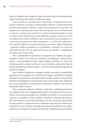 88 ORIENTAÇÕES CURRICULARES PARA O ENSINO MÉDIO 
ração de planilhas mais complexas requer raciocínio típico dos problemas que 
exigem um processo de solução em diferentes etapas. 
Já se pensando na Tecnologia para a Matemática, há programas de com-putador 
(softwares) nos quais os alunos podem explorar e construir diferentes 
conceitos matemáticos, referidos a seguir como programas de expressão.2 Os 
programas de expressão apresentam recursos que provocam, de forma mui-to 
natural, o processo que caracteriza o “pensar matematicamente”, ou seja, 
os alunos fazem experimentos, testam hipóteses, esboçam conjecturas, criam 
estratégias para resolver problemas. São características desses programas: a) 
conter um certo domínio de saber matemático – a sua base de conhecimen-to; 
b) oferecer diferentes representações para um mesmo objeto matemático 
– numérica, algébrica, geométrica; c) possibilitar a expansão de sua base de 
conhecimento por meio de macroconstruções; d) permitir a manipulação 
dos objetos que estão na tela. 
Para o aprendizado da geometria, há programas que dispõem de régua e 
compasso virtuais e com menu de construção em linguagem clássica da geo-metria 
– reta perpendicular, ponto médio, mediatriz, bissetriz, etc. Feita uma 
construção, pode-se aplicar movimento a seus elementos, sendo preservadas as 
relações geométricas impostas à fi gura – daí serem denominados programas de 
geometria dinâmica. 
Esses também enriquecem as imagens mentais associadas às propriedades 
geométricas. Por exemplo: para o Teorema de Pitágoras, partindo do triângulo 
retângulo e dos quadrados construídos sobre seus lados, podemos construir uma 
família de “paralelogramos em movimento” que, conservando a área, explica por 
que a área do quadrado construído sobre a hipotenusa é igual à soma das áreas 
construídas sobre os catetos. 
Com a geometria dinâmica também se pode fazer modelação geométrica. 
Isso signifi ca captar, com a linguagem geométrica, o movimento de certos meca-nismos 
(uma porta pantográfi ca, um ventilador, um pistão) ou os movimentos 
corporais (o caminhar, o remar, o pedalar). Identifi car o elemento que desenca-deia 
o movimento e, a partir dele, prosseguir com uma construção sincronizada, 
em que se preserva a proporção entre os elementos, exige, além de conhecimento 
em geometria, uma escolha de estratégia de resolução do problema, com a elabo-ração 
de um cronograma de ataque aos diferentes subproblemas que compõem 
2 Uma coletânea desses programas está disponível no site Educação matemática e tecnologia informática, em http://www. 
edumatec.mat.ufrgs.br. 
 