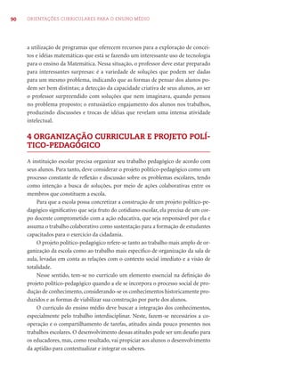 90 ORIENTAÇÕES CURRICULARES PARA O ENSINO MÉDIO 
a utilização de programas que oferecem recursos para a exploração de concei-tos 
e idéias matemáticas que está se fazendo um interessante uso de tecnologia 
para o ensino da Matemática. Nessa situação, o professor deve estar preparado 
para interessantes surpresas: é a variedade de soluções que podem ser dadas 
para um mesmo problema, indicando que as formas de pensar dos alunos po-dem 
ser bem distintas; a detecção da capacidade criativa de seus alunos, ao ser 
o professor surpreendido com soluções que nem imaginava, quando pensou 
no problema proposto; o entusiástico engajamento dos alunos nos trabalhos, 
produzindo discussões e trocas de idéias que revelam uma intensa atividade 
intelectual. 
4 ORGANIZAÇÃO CURRICULAR E PROJETO POLÍ- 
TICO-PEDAGÓGICO 
A instituição escolar precisa organizar seu trabalho pedagógico de acordo com 
seus alunos. Para tanto, deve considerar o projeto político-pedagógico como um 
processo constante de refl exão e discussão sobre os problemas escolares, tendo 
como intenção a busca de soluções, por meio de ações colaborativas entre os 
membros que constituem a escola. 
Para que a escola possa concretizar a construção de um projeto político-pe-dagógico 
signifi cativo que seja fruto do cotidiano escolar, ela precisa de um cor-po 
docente comprometido com a ação educativa, que seja responsável por ela e 
assuma o trabalho colaborativo como sustentação para a formação de estudantes 
capacitados para o exercício da cidadania. 
O projeto político-pedagógico refere-se tanto ao trabalho mais amplo de or-ganização 
da escola como ao trabalho mais específi co de organização da sala de 
aula, levadas em conta as relações com o contexto social imediato e a visão de 
totalidade. 
Nesse sentido, tem-se no currículo um elemento essencial na defi nição do 
projeto político-pedagógico quando a ele se incorpora o processo social de pro-dução 
de conhecimento, considerando-se os conhecimentos historicamente pro-duzidos 
e as formas de viabilizar sua construção por parte dos alunos. 
O currículo do ensino médio deve buscar a integração dos conhecimentos, 
especialmente pelo trabalho interdisciplinar. Neste, fazem-se necessários a co-operação 
e o compartilhamento de tarefas, atitudes ainda pouco presentes nos 
trabalhos escolares. O desenvolvimento dessas atitudes pode ser um desafi o para 
os educadores, mas, como resultado, vai propiciar aos alunos o desenvolvimento 
da aptidão para contextualizar e integrar os saberes. 
 