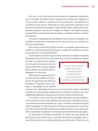 CONHECIMENTOS DE MATEMÁTICA 91 
Para isso, a escola deve buscar novas formas de se organizar, considerando 
que os conteúdos disciplinares não se esgotam em si mesmos, mas signifi cam o 
acesso ao saber cultural e à aquisição de ferramentas para o entendimento da 
sociedade em que vivemos, destacando-se as que capacitam os indivíduos para 
viverem em um mundo tecnológico e informatizado. Nesse sentido, pode ser in-teressante 
propiciar momentos de trabalho em duplas e em pequenos grupos, 
que possibilitam a participação ativa dos alunos, o confronto de idéias e a adoção 
de consensos. 
As formas de organização das atividades de ensino devem contemplar a di-versidade, 
considerando as interações sociais como essenciais na construção co-letiva 
de conhecimento. 
Dar atenção à diversidade signifi ca vincular os conteúdos selecionados para 
estudo aos conhecimentos prévios dos alunos, respeitando, também, os seus cen-tros 
de interesse e suas individualidades. 
As orientações curriculares apresentadas neste texto, em relação à disciplina 
Matemática, têm o intuito de suscitar discussões e fornecer subsídios para opções 
de ênfase no conhecimento matemá-tico, 
essencial à formação do aluno no 
ensino médio. Mas as opções também 
devem adequar-se ao projeto político-pedagógico 
de cada escola. 
Sabe-se que na organização curri-cular 
deverá haver equilíbrio na distri-buição 
da carga horária das diferentes 
disciplinas. É importante que se des-taque 
a necessidade de um trabalho 
O currículo do ensino 
médio deve buscar 
a integração dos 
conhecimentos, 
especialmente pelo 
trabalho interdisciplinar. 
contínuo com a Matemática durante os três anos do ensino médio, sendo difícil 
propiciar uma aprendizagem signifi cativa dos conceitos matemáticos sem uma 
carga horária adequada de aulas semanais, em cada ano desse nível de ensino. 
Ao se defi nir a ênfase curricular a ser dada à Matemática em cada unidade es-colar, 
recomenda-se um estudo cuidadoso das orientações curriculares expressas 
nos vários documentos produzidos que visam a subsidiar a defi nição do projeto 
político-pedagógico. É interessante ter conhecimento das propostas curriculares 
que estão sendo produzidas nos diferentes estados brasileiros, o que ajuda a per-ceber 
a necessidade de adaptar os currículos às particularidades de cada região. 
Os documentos curriculares produzidos no âmbito das redes públicas do 
país servem como subsídios para a construção dos projetos pedagógicos das es-colas. 
Mas documentos são simples referências para discussão. A educação é um 
 