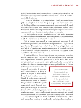 CONHECIMENTOS DE MATEMÁTICA 93 
geometria, que também possibilita inúmeras atividades de natureza interdiscipli-nar: 
os poliedros e os cristais, as simetrias nos seres vivos, a concha de Nautilus e 
a espiral de Arquimedes. 
O estudo de poliedros, o Teorema de Euler e a classifi cação dos poliedros 
platônicos compõem um interessante tópico, em que a construção dos poliedros, 
via planifi cações feitas com régua e compasso, pode ser uma atividade de grande 
satisfação estética. Na direção de valorização da Matemática, no seu aspecto esté-tico, 
existem alguns vídeos que podem servir como ponto de partida de discussão 
de assuntos tais como simetrias, fractais, o número de ouro, etc. 
Um outro tópico de natureza interdisciplinar que pode ser interessante é o 
estudo de fenômenos que têm registro em escala logarítmica: idade fóssil, inten-sidade 
de um abalo sísmico, intensidade de um som. 
Pode ser bastante interessante levar para a sala da aula a discussão de bri-lhantes 
idéias geométricas que resolveram certos problemas na Antiguidade. Al-guns 
desses problemas clássicos: o cálculo do raio da Terra, feito por Eratóstenes 
no século III a.C.; a solução de Eupalinos na construção de um túnel, 2.500 anos 
atrás; os diferentes cálculos astronômicos na Grécia antiga, tais como as distân-cias 
relativas entre Terra, Lua e Sol. 
O estudo de diferentes sistemas de coordenadas para o plano e o espaço (car-tesianas, 
polares, esféricas), e de construção de algumas curvas e superfícies, pro-voca 
um pensamento matemático generalizador ao ir além do até então restrito 
universo de retas, círculos e curvas, que são gráfi cos de funções reais, de variável 
real. Espirais, cilindros, cones, esferas, parabolóides, hiperbolóides são formas geo-métricas 
que passam a ser descritas em 
sistemas de coordenadas, via curvas pa-rametrizadas, 
superfícies de revolução, 
gráfi cos de funções de duas variáveis. 
Nesse tópico, tem-se também a possi-bilidade 
de um interessante trabalho de 
natureza interdisciplinar: as caracterís-ticas 
geométricas dos diferentes tipos de 
mapa-múndi, que são dadas via trans-formações 
entre espaços de dimensão 
Pode ser bastante 
interessante levar 
para a sala da aula a 
discussão de brilhantes 
idéias geométricas 
que resolveram certos 
problemas na Antiguidade. 
três e dois. Uma introdução à geometria vetorial e às transformações geométricas 
no plano e no espaço – isometria e homotetia – é também mais uma oportunidade 
de trabalhar conceitos matemáticos sob os pontos de vista algébrico e geométrico. 
Outro tópico que pode ser tratado como tema complementar é o estudo 
mais aprofundado dos números complexos. Por um lado, podem-se explorar os 
 